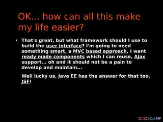OK... how can all this make
    my life easier?
●
    That's great, but what framework should I use to
    build the user interface? I'm going to need
    something smart, a MVC based approach, I want
    ready made components which I can reuse, Ajax
    support... oh and it should not be a pain to
    develop and maintain...
    Well lucky us, Java EE has the answer for that too.
    JSF!
 