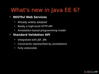 What's new in Java EE 6?
●
    RESTful Web Services
     ●
         Already widely adopted
     ●
         Really a high-level HTTP API
     ●
         Annotation-based programming model
●
    Standard Validation API
     ●
         Integrated with JSF, JPA
     ●
         Constraints represented by annotations
     ●
         Fully extensible
 