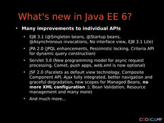 What's new in Java EE 6?
●
    Many improvements to individual APIs
     ●
         EJB 3.1 (@Singleton beans, @Startup beans,
         @Asynchronous invocations, No interface view, EJB 3.1 Lite)
     ●
         JPA 2.0 (JPQL enhancements, Pessimistic locking, Criteria API
         for dynamic query construction)
     ●
         Servlet 3.0 (New programming model for async request
         processing, Comet, push apps, web.xml is now optional)
     ●
         JSF 2.0 (Facelets as default view technology, Composite
         Component API, Ajax fully integrated, better navigation and
         graceful degradation, new scopes for Managed Beans, no
         more XML configuration :), Bean Validation, Resource
         management and many more)
     ●
         And much more...
 