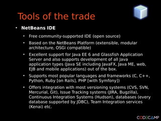 Tools of the trade
●
    NetBeans IDE
     ●
         Free community-supported IDE (open source)
     ●
         Based on the NetBeans Platform (extensible, modular
         architecture, OSGi compatible)
     ●
         Excellent support for Java EE 6 and Glassfish Application
         Server and also supports development of all Java
         application types (Java SE including JavaFX, Java ME, web,
         EJB and mobile applications) out of the box.
     ●
         Supports most popular languages and frameworks (C, C++,
         Python, Ruby [on Rails], PHP [with Symfony])
     ●
         Offers integration with most versioning systems (CVS, SVN,
         Mercurial, Git), Issue Tracking systems (JIRA, Bugzilla),
         Continuous Integration Systems (Hudson), databases (every
         database supported by JDBC), Team Integration services
         (Kenai) etc.
 