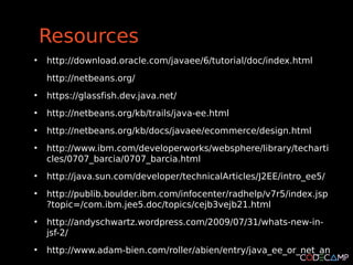 Resources
●
    http://download.oracle.com/javaee/6/tutorial/doc/index.html
    http://netbeans.org/
●
    https://glassfish.dev.java.net/
●
    http://netbeans.org/kb/trails/java-ee.html
●
    http://netbeans.org/kb/docs/javaee/ecommerce/design.html
●
    http://www.ibm.com/developerworks/websphere/library/techarti
    cles/0707_barcia/0707_barcia.html
●
    http://java.sun.com/developer/technicalArticles/J2EE/intro_ee5/
●
    http://publib.boulder.ibm.com/infocenter/radhelp/v7r5/index.jsp
    ?topic=/com.ibm.jee5.doc/topics/cejb3vejb21.html
●
    http://andyschwartz.wordpress.com/2009/07/31/whats-new-in-
    jsf-2/
●
    http://www.adam-bien.com/roller/abien/entry/java_ee_or_net_an
 