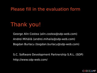 Please fill in the evaluation form


Thank you!
 George Alin Costea (alin.costea@sdp-web.com)
 Andrei Mihăilă (andrei.mihaila@sdp-web.com)
 Bogdan Burlacu (bogdan.burlacu@sdp-web.com)


 S.C. Software Development Partnership S.R.L. (SDP)
 http://www.sdp-web.com/
 