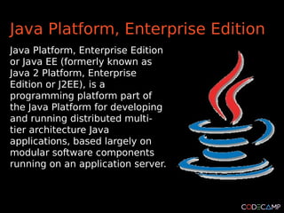 Java Platform, Enterprise Edition
Java Platform, Enterprise Edition
or Java EE (formerly known as
Java 2 Platform, Enterprise
Edition or J2EE), is a
programming platform part of
the Java Platform for developing
and running distributed multi-
tier architecture Java
applications, based largely on
modular software components
running on an application server.
 