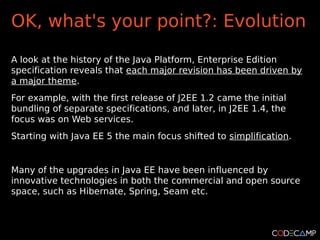 OK, what's your point?: Evolution

A look at the history of the Java Platform, Enterprise Edition
specification reveals that each major revision has been driven by
a major theme.
For example, with the first release of J2EE 1.2 came the initial
bundling of separate specifications, and later, in J2EE 1.4, the
focus was on Web services.
Starting with Java EE 5 the main focus shifted to simplification.


Many of the upgrades in Java EE have been influenced by
innovative technologies in both the commercial and open source
space, such as Hibernate, Spring, Seam etc.
 