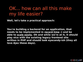 OK... how can all this make
 my life easier?
Well, let's take a practical approach:


You're building a backend for an application, that
needs to be implemented in record time :) and be
able to scale easily. Oh and while we're at it, it should
play nice with the existing legacy frontend site
written in PHP and should look eyecandy-ish (they all
love Ajax these days).
 