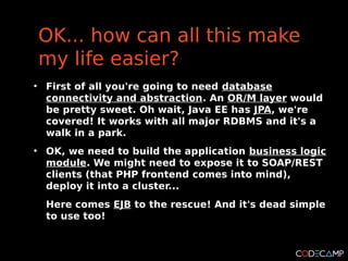 OK... how can all this make
    my life easier?
●
    First of all you're going to need database
    connectivity and abstraction. An OR/M layer would
    be pretty sweet. Oh wait, Java EE has JPA, we're
    covered! It works with all major RDBMS and it's a
    walk in a park.
●
    OK, we need to build the application business logic
    module. We might need to expose it to SOAP/REST
    clients (that PHP frontend comes into mind),
    deploy it into a cluster...
    Here comes EJB to the rescue! And it's dead simple
    to use too!
 