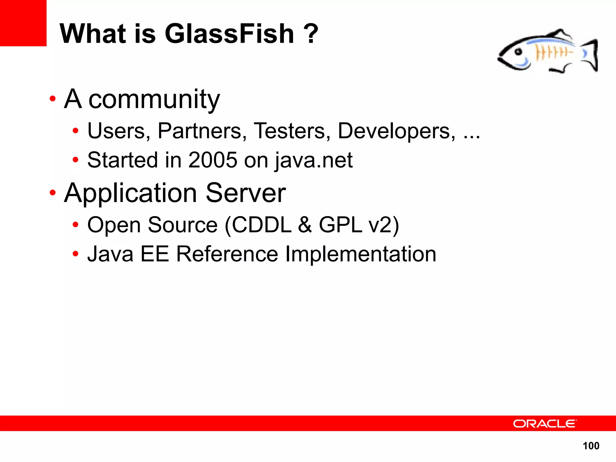 What is GlassFish ?

• A community
  • Users, Partners, Testers, Developers, ...
  • Started in 2005 on java.net
• Application Server
  • Open Source (CDDL & GPL v2)
  • Java EE Reference Implementation




                                                100
 
