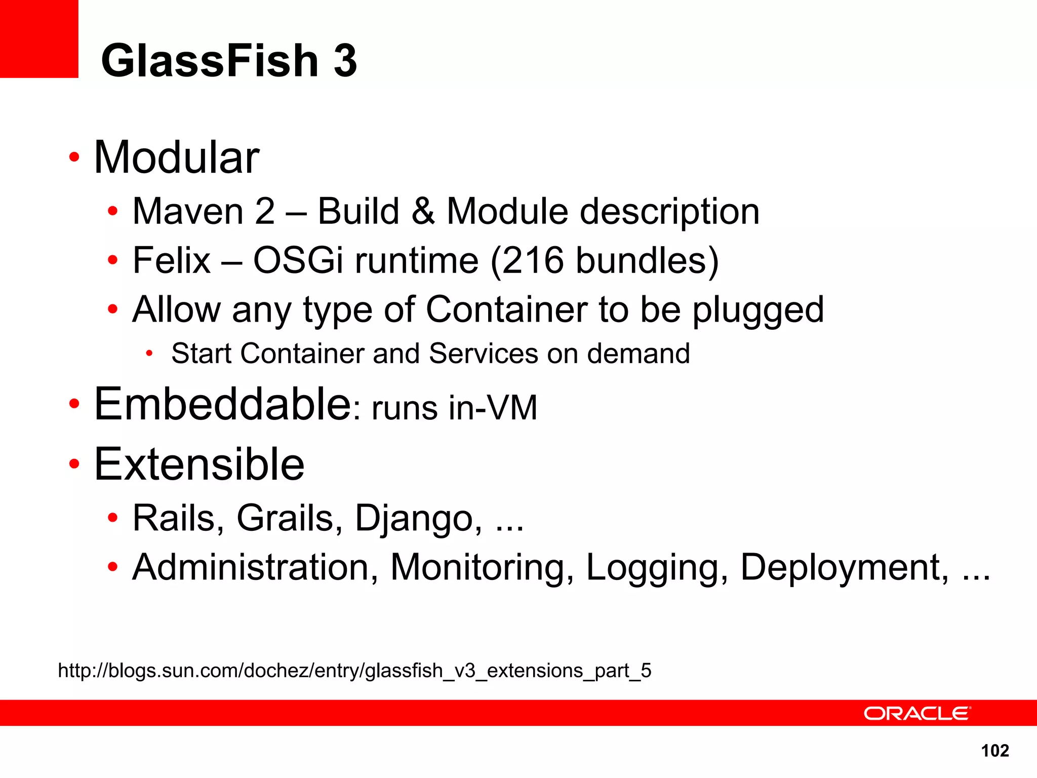 GlassFish 3

 • Modular
   • Maven 2 – Build & Module description
   • Felix – OSGi runtime (216 bundles)
   • Allow any type of Container to be plugged
         • Start Container and Services on demand

 • Embeddable: runs in-VM
 • Extensible
   • Rails, Grails, Django, ...
   • Administration, Monitoring, Logging, Deployment, ...

http://blogs.sun.com/dochez/entry/glassfish_v3_extensions_part_5


                                                                   102
 