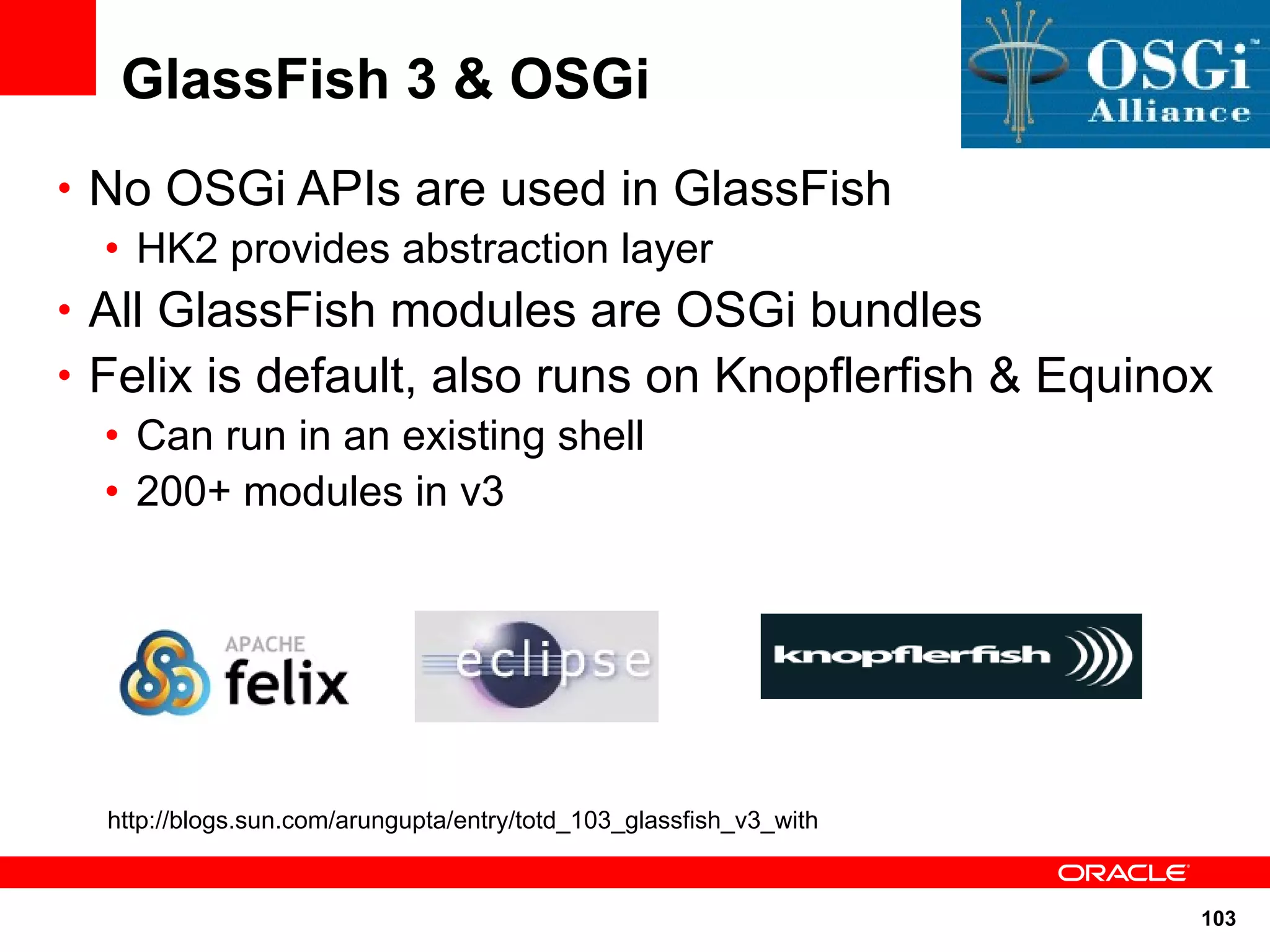 GlassFish 3 & OSGi
• No OSGi APIs are used in GlassFish
  • HK2 provides abstraction layer
• All GlassFish modules are OSGi bundles
• Felix is default, also runs on Knopflerfish & Equinox
   • Can run in an existing shell
   • 200+ modules in v3




  http://blogs.sun.com/arungupta/entry/totd_103_glassfish_v3_with


                                                                    103
 