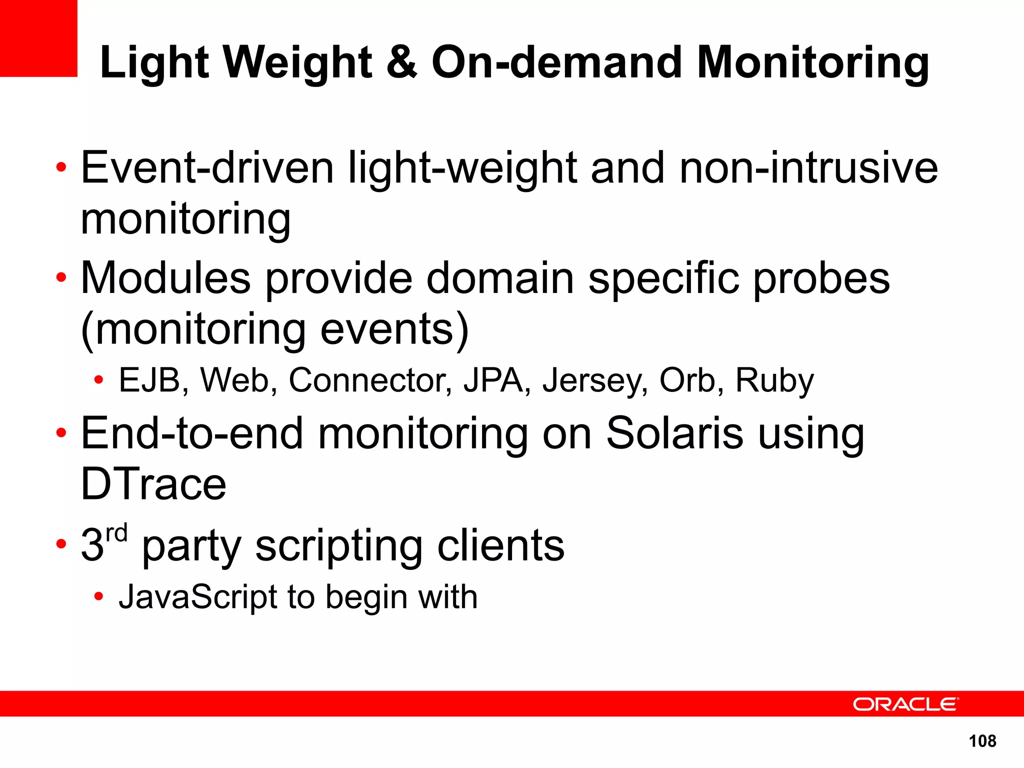 Light Weight & On-demand Monitoring

• Event-driven light-weight and non-intrusive
  monitoring
• Modules provide domain specific probes
  (monitoring events)
  • EJB, Web, Connector, JPA, Jersey, Orb, Ruby
• End-to-end monitoring on Solaris using
  DTrace
• 3rd party scripting clients
  • JavaScript to begin with



                                                  108
 