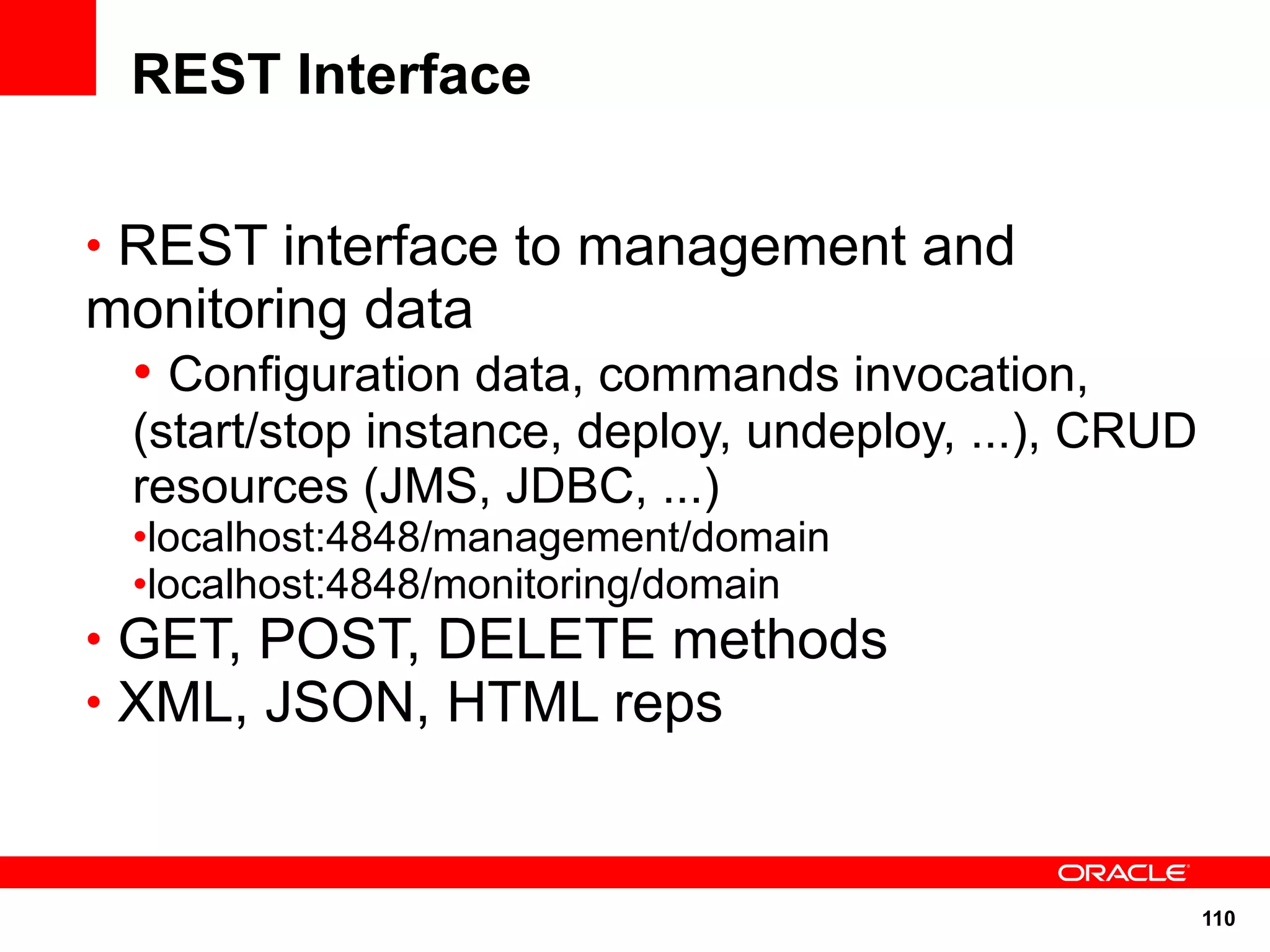 REST Interface

• REST interface to management and
monitoring data
 • Configuration data, commands invocation,
  (start/stop instance, deploy, undeploy, ...), CRUD
  resources (JMS, JDBC, ...)
  •localhost:4848/management/domain
  •localhost:4848/monitoring/domain
• GET, POST, DELETE methods
• XML, JSON, HTML reps



                                                       110
 