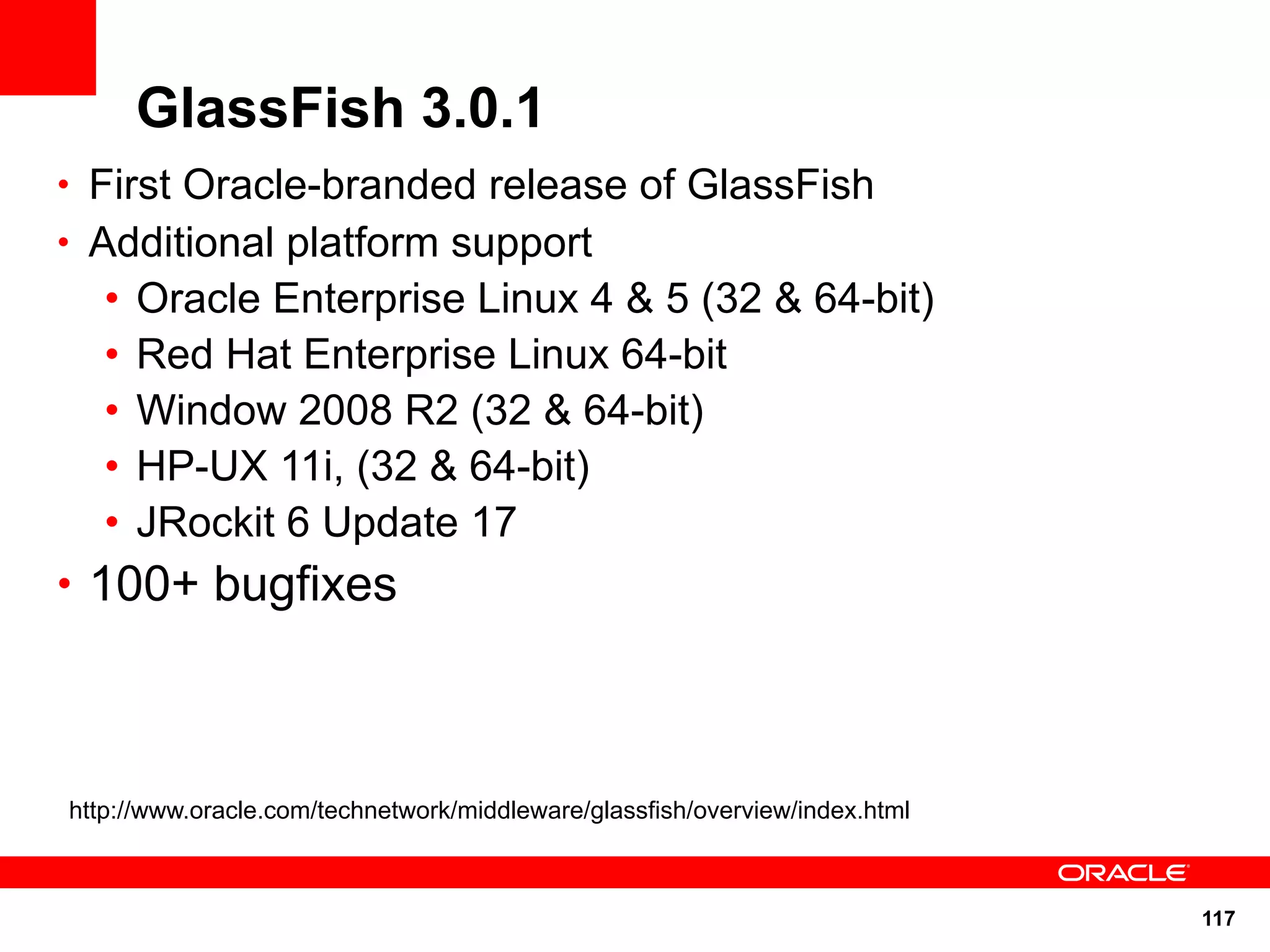 GlassFish 3.0.1
• First Oracle-branded release of GlassFish
• Additional platform support
   •   Oracle Enterprise Linux 4 & 5 (32 & 64-bit)
   •   Red Hat Enterprise Linux 64-bit
   •   Window 2008 R2 (32 & 64-bit)
   •   HP-UX 11i, (32 & 64-bit)
   •   JRockit 6 Update 17
• 100+ bugfixes




http://www.oracle.com/technetwork/middleware/glassfish/overview/index.html



                                                                             117
 