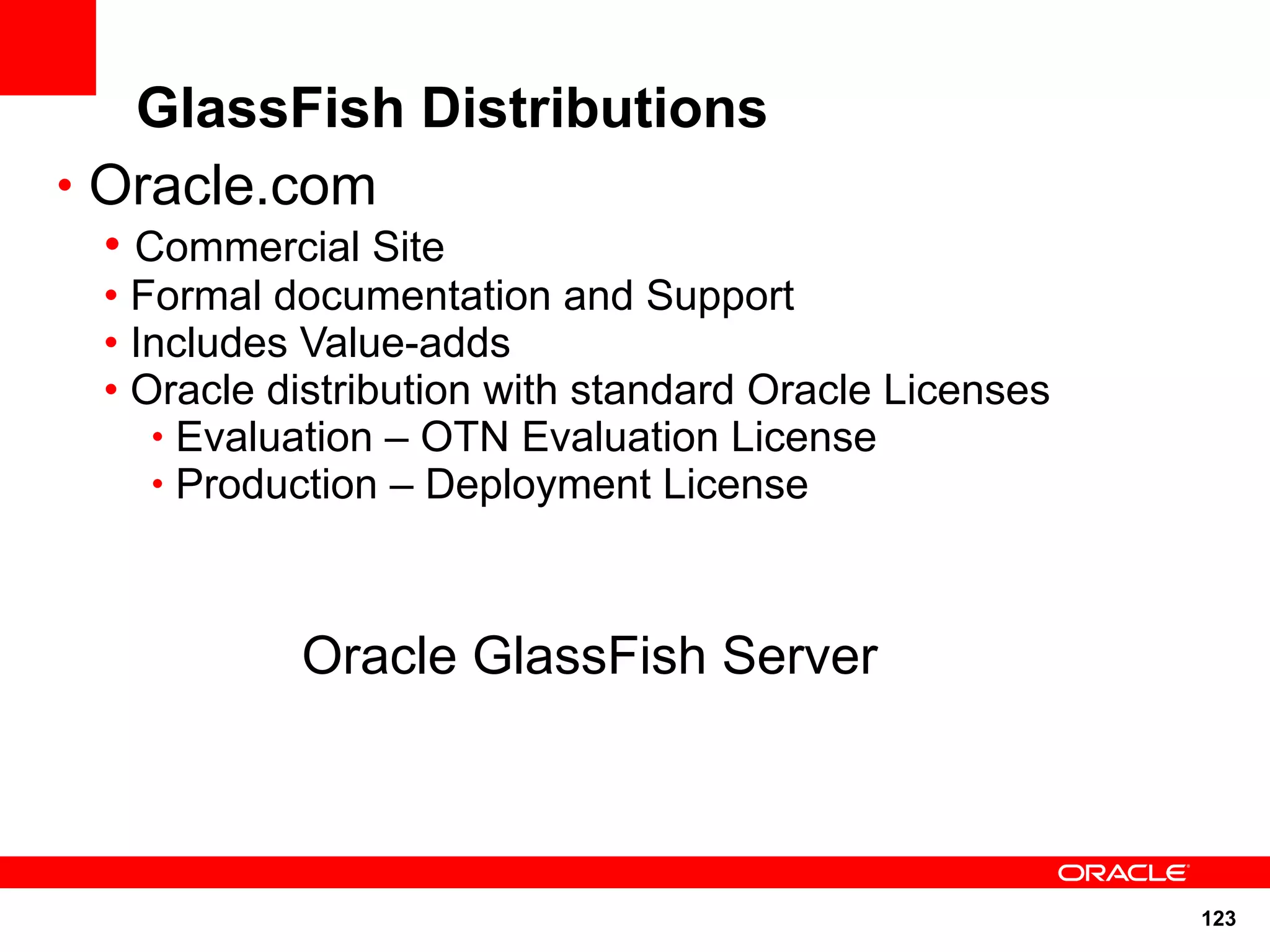 GlassFish Distributions
• Oracle.com
 • Commercial Site
 • Formal documentation and Support
 • Includes Value-adds
 • Oracle distribution with standard Oracle Licenses
    • Evaluation – OTN Evaluation License
    • Production – Deployment License



           Oracle GlassFish Server



                                                       123
 