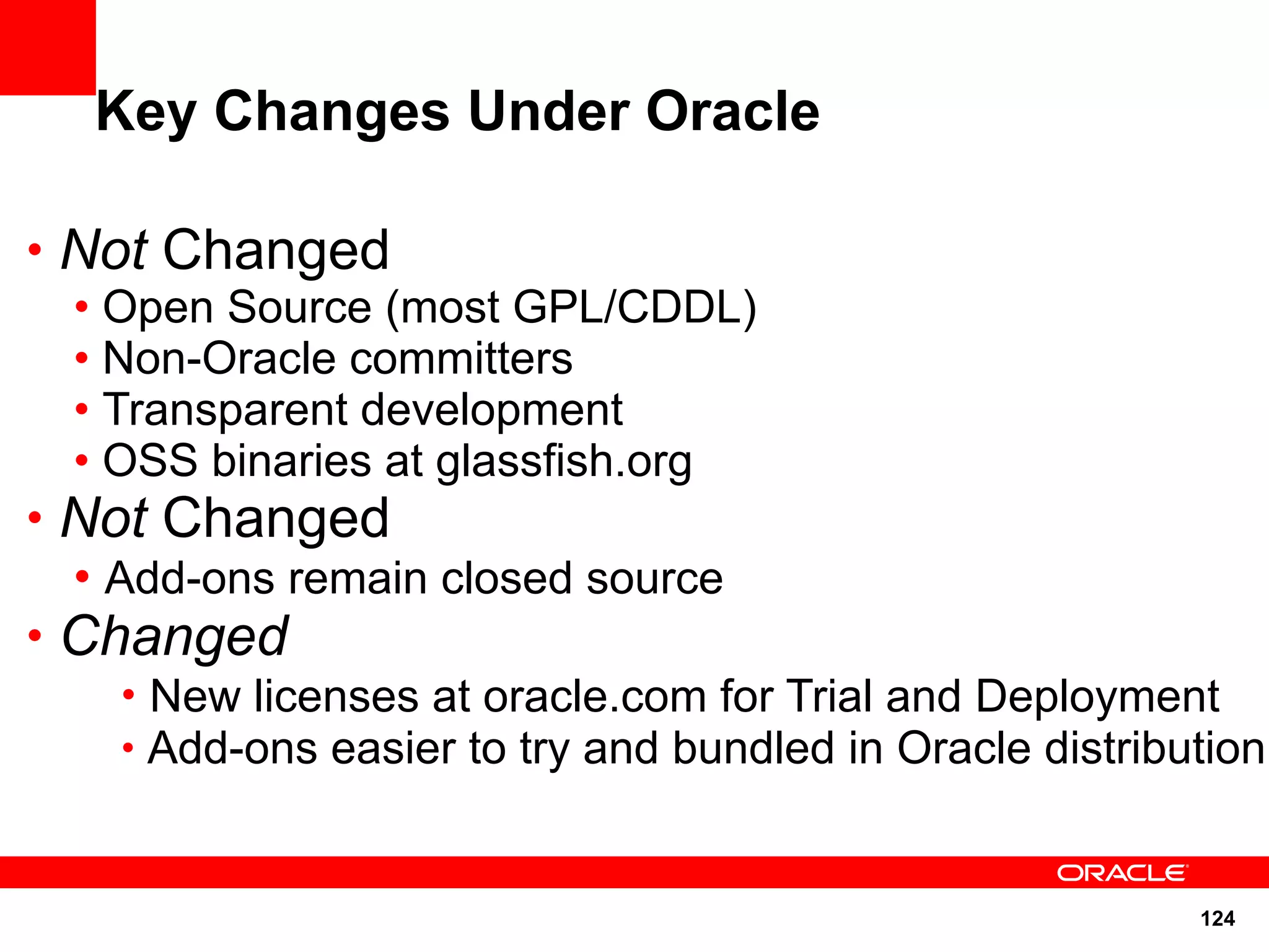 Key Changes Under Oracle

• Not Changed
  • Open Source (most GPL/CDDL)
  • Non-Oracle committers
  • Transparent development
  • OSS binaries at glassfish.org
• Not Changed
  • Add-ons remain closed source
• Changed
     • New licenses at oracle.com for Trial and Deployment
     • Add-ons easier to try and bundled in Oracle distribution



                                                           124
 