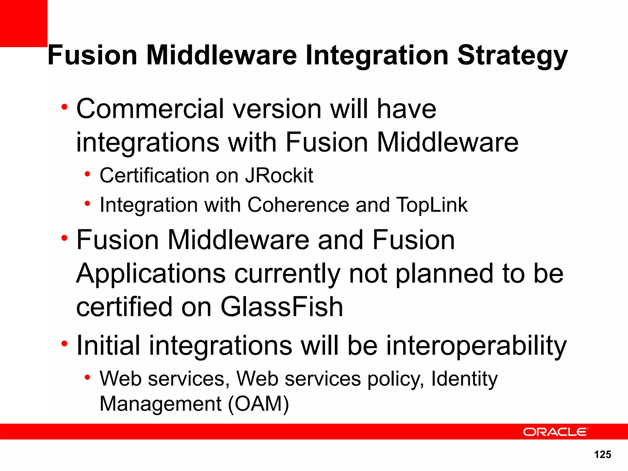 Fusion Middleware Integration Strategy
• Commercial version will have
  integrations with Fusion Middleware
  • Certification on JRockit
  • Integration with Coherence and TopLink
• Fusion Middleware and Fusion
  Applications currently not planned to be
  certified on GlassFish
• Initial integrations will be interoperability
  • Web services, Web services policy, Identity
    Management (OAM)

                                                  125
 