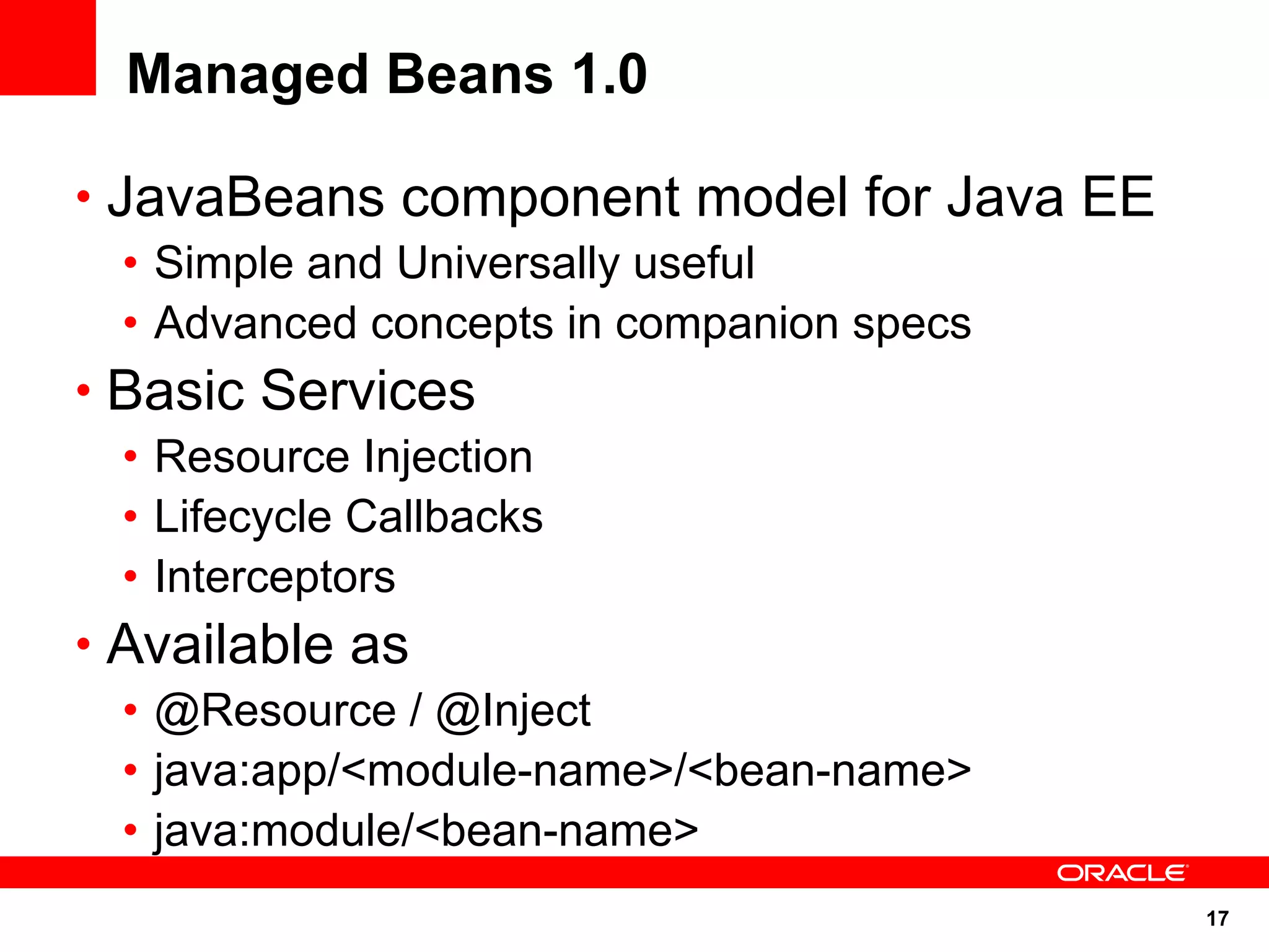 Managed Beans 1.0

• JavaBeans component model for Java EE
   • Simple and Universally useful
   • Advanced concepts in companion specs
• Basic Services
   • Resource Injection
   • Lifecycle Callbacks
   • Interceptors
• Available as
   • @Resource / @Inject
   • java:app/<module-name>/<bean-name>
   • java:module/<bean-name>
                                            17
 