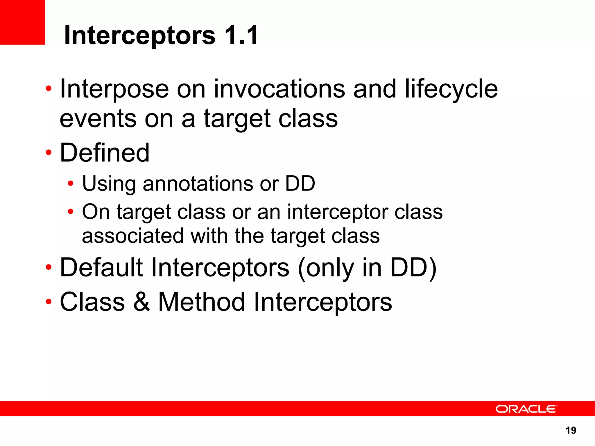 Interceptors 1.1
• Interpose on invocations and lifecycle
  events on a target class
• Defined
 • Using annotations or DD
 • On target class or an interceptor class
   associated with the target class
• Default Interceptors (only in DD)
• Class & Method Interceptors




                                             19
 
