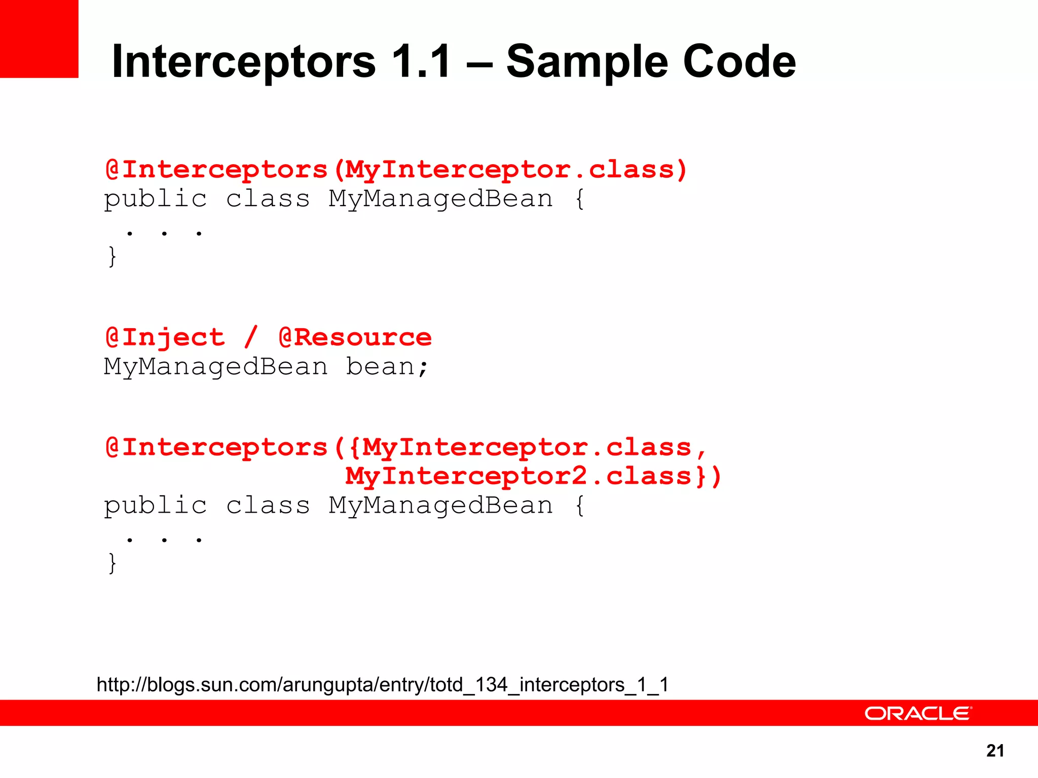 Interceptors 1.1 – Sample Code

@Interceptors(MyInterceptor.class)
public class MyManagedBean {
  . . .
}

@Inject / @Resource
MyManagedBean bean;

@Interceptors({MyInterceptor.class,
              MyInterceptor2.class})
public class MyManagedBean {
  . . .
}



http://blogs.sun.com/arungupta/entry/totd_134_interceptors_1_1


                                                                 21
 