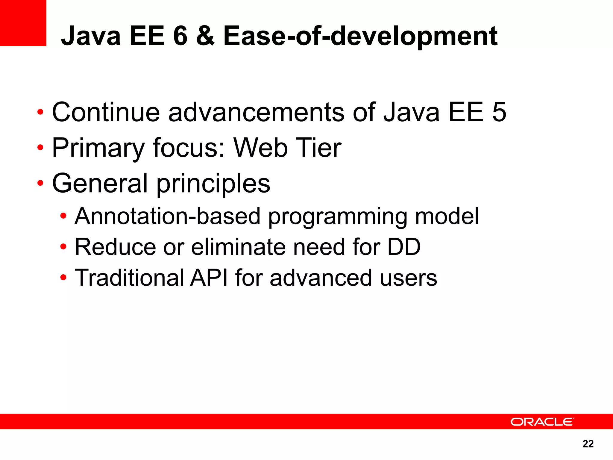 Java EE 6 & Ease-of-development

• Continue advancements of Java EE 5
• Primary focus: Web Tier
• General principles
  • Annotation-based programming model
  • Reduce or eliminate need for DD
  • Traditional API for advanced users




                                         22
 
