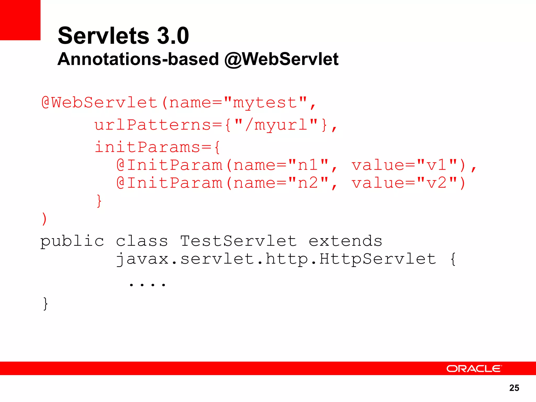 Servlets 3.0
 Annotations-based @WebServlet

@WebServlet(name="mytest",
     urlPatterns={"/myurl"},
     initParams={
       @InitParam(name="n1", value="v1"),
       @InitParam(name="n2", value="v2")
     }
)
public class TestServlet extends
       javax.servlet.http.HttpServlet {
        ....
}



                                            25
 
