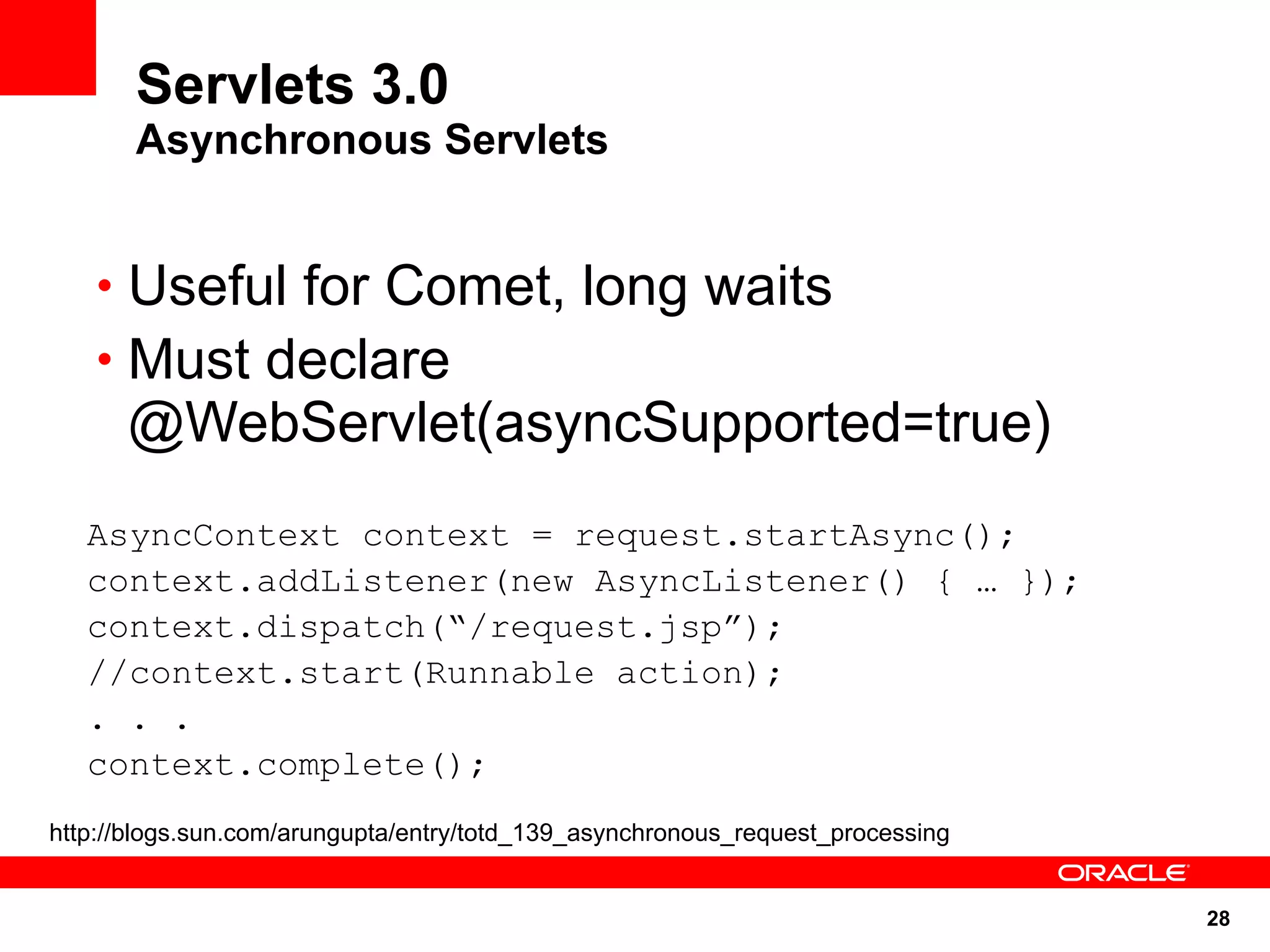 Servlets 3.0
       Asynchronous Servlets


    • Useful for Comet, long waits
    • Must declare
      @WebServlet(asyncSupported=true)
   AsyncContext context = request.startAsync();
   context.addListener(new AsyncListener() { … });
   context.dispatch(“/request.jsp”);
   //context.start(Runnable action);
   . . .
   context.complete();
http://blogs.sun.com/arungupta/entry/totd_139_asynchronous_request_processing


                                                                                28
 