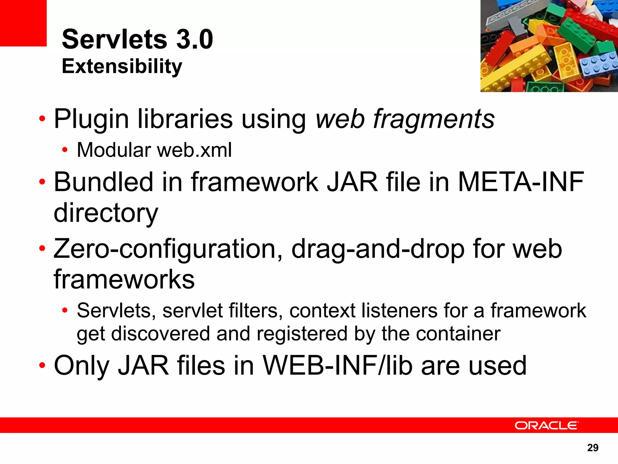 Servlets 3.0
 Extensibility

• Plugin libraries using web fragments
 • Modular web.xml
• Bundled in framework JAR file in META-INF
  directory
• Zero-configuration, drag-and-drop for web
  frameworks
 • Servlets, servlet filters, context listeners for a framework
   get discovered and registered by the container
• Only JAR files in WEB-INF/lib are used


                                                                  29
 
