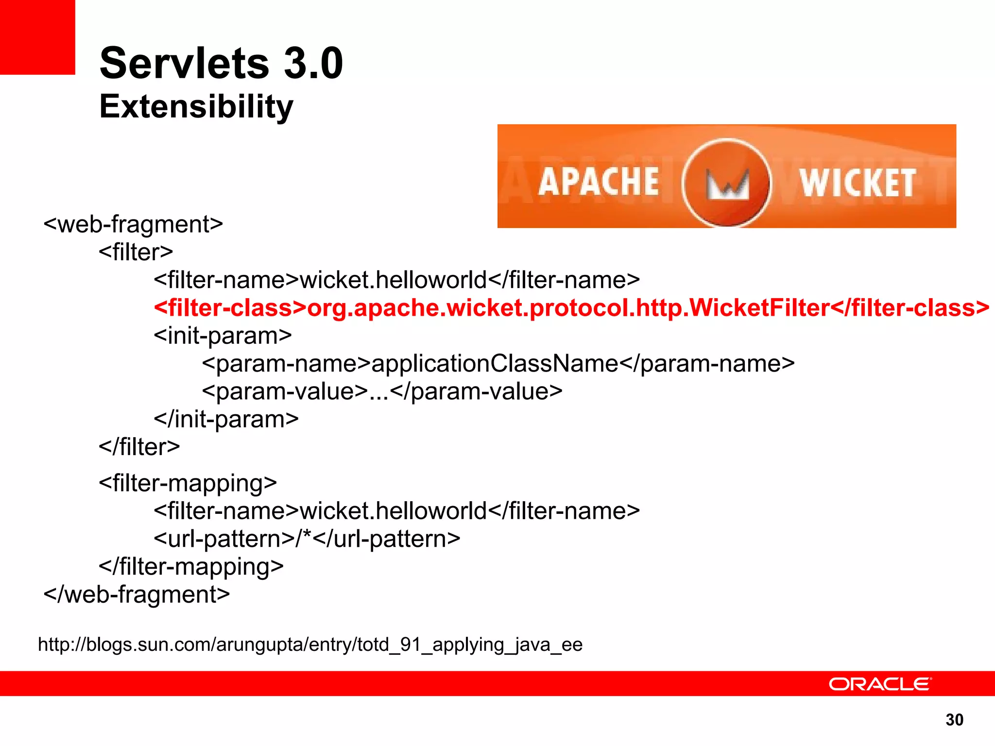 Servlets 3.0
      Extensibility


<web-fragment>
    <filter>
           <filter-name>wicket.helloworld</filter-name>
           <filter-class>org.apache.wicket.protocol.http.WicketFilter</filter-class>
           <init-param>
                 <param-name>applicationClassName</param-name>
                 <param-value>...</param-value>
           </init-param>
    </filter>
    <filter-mapping>
           <filter-name>wicket.helloworld</filter-name>
           <url-pattern>/*</url-pattern>
    </filter-mapping>
</web-fragment>
http://blogs.sun.com/arungupta/entry/totd_91_applying_java_ee


                                                                                30
 