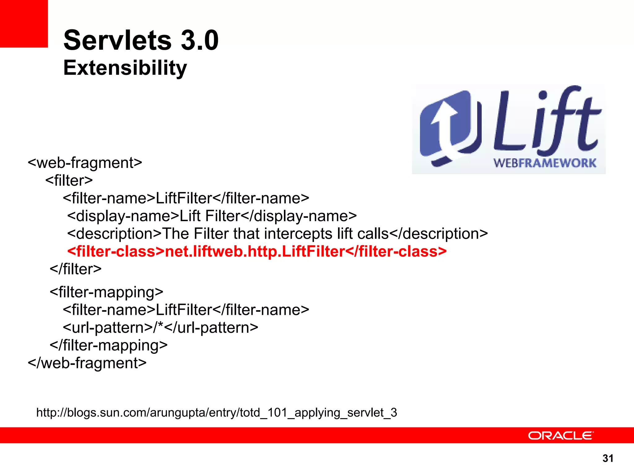Servlets 3.0
     Extensibility



<web-fragment>
  <filter>
     <filter-name>LiftFilter</filter-name>
      <display-name>Lift Filter</display-name>
      <description>The Filter that intercepts lift calls</description>
      <filter-class>net.liftweb.http.LiftFilter</filter-class>
   </filter>
   <filter-mapping>
     <filter-name>LiftFilter</filter-name>
     <url-pattern>/*</url-pattern>
   </filter-mapping>
</web-fragment>


 http://blogs.sun.com/arungupta/entry/totd_101_applying_servlet_3


                                                                         31
 