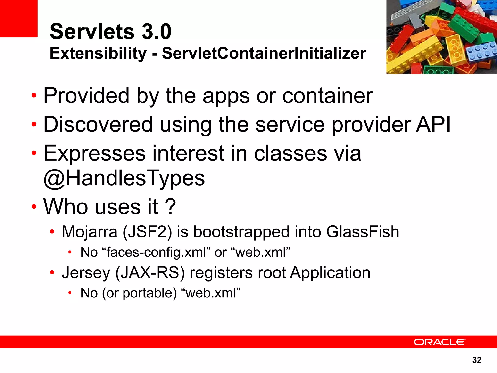 Servlets 3.0
 Extensibility - ServletContainerInitializer

• Provided by the apps or container
• Discovered using the service provider API
• Expresses interest in classes via
  @HandlesTypes
• Who uses it ?
 • Mojarra (JSF2) is bootstrapped into GlassFish
   • No “faces-config.xml” or “web.xml”
 • Jersey (JAX-RS) registers root Application
   • No (or portable) “web.xml”




                                                   32
 