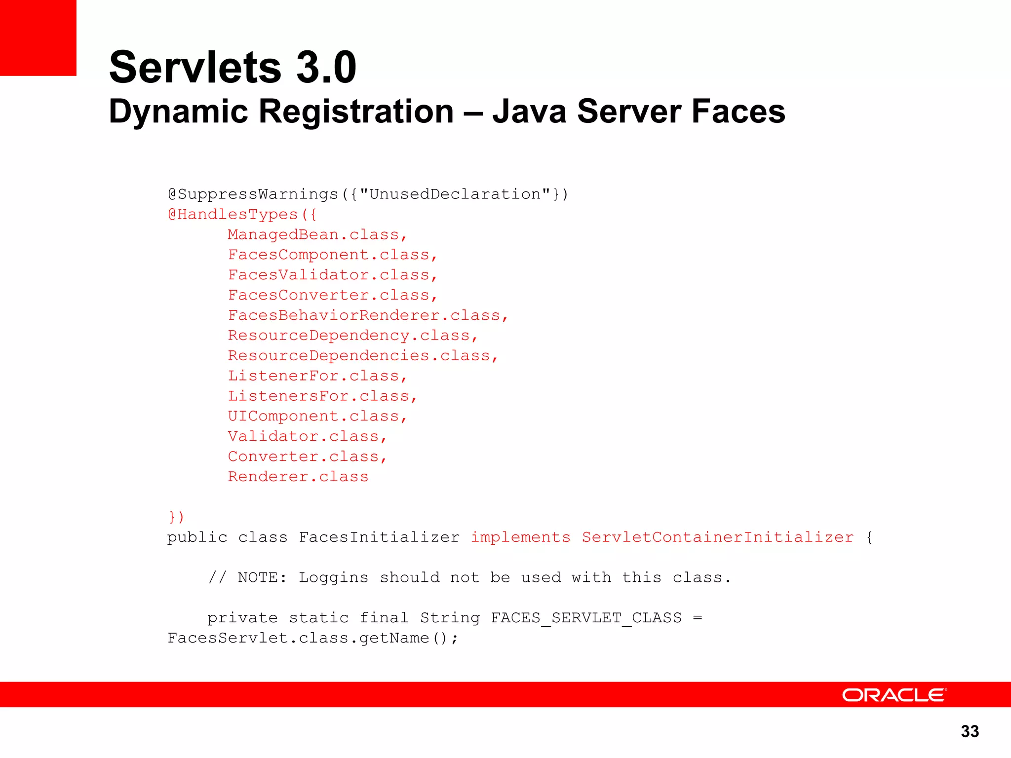 Servlets 3.0
Dynamic Registration – Java Server Faces

   @SuppressWarnings({"UnusedDeclaration"})
   @HandlesTypes({
         ManagedBean.class,
         FacesComponent.class,
         FacesValidator.class,
         FacesConverter.class,
         FacesBehaviorRenderer.class,
         ResourceDependency.class,
         ResourceDependencies.class,
         ListenerFor.class,
         ListenersFor.class,
         UIComponent.class,
         Validator.class,
         Converter.class,
         Renderer.class

   })
   public class FacesInitializer implements ServletContainerInitializer {

       // NOTE: Loggins should not be used with this class.

       private static final String FACES_SERVLET_CLASS =
   FacesServlet.class.getName();




                                                                            33
 