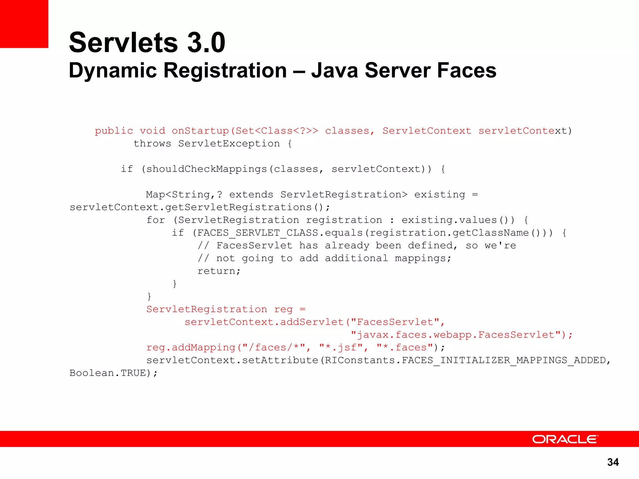 Servlets 3.0
Dynamic Registration – Java Server Faces

    public void onStartup(Set<Class<?>> classes, ServletContext servletContext)
          throws ServletException {

        if (shouldCheckMappings(classes, servletContext)) {

            Map<String,? extends ServletRegistration> existing =
servletContext.getServletRegistrations();
            for (ServletRegistration registration : existing.values()) {
                if (FACES_SERVLET_CLASS.equals(registration.getClassName())) {
                    // FacesServlet has already been defined, so we're
                    // not going to add additional mappings;
                    return;
                }
            }
            ServletRegistration reg =
                  servletContext.addServlet("FacesServlet",
                                            "javax.faces.webapp.FacesServlet");
            reg.addMapping("/faces/*", "*.jsf", "*.faces");
            servletContext.setAttribute(RIConstants.FACES_INITIALIZER_MAPPINGS_ADDED,
Boolean.TRUE);




                                                                                    34
 