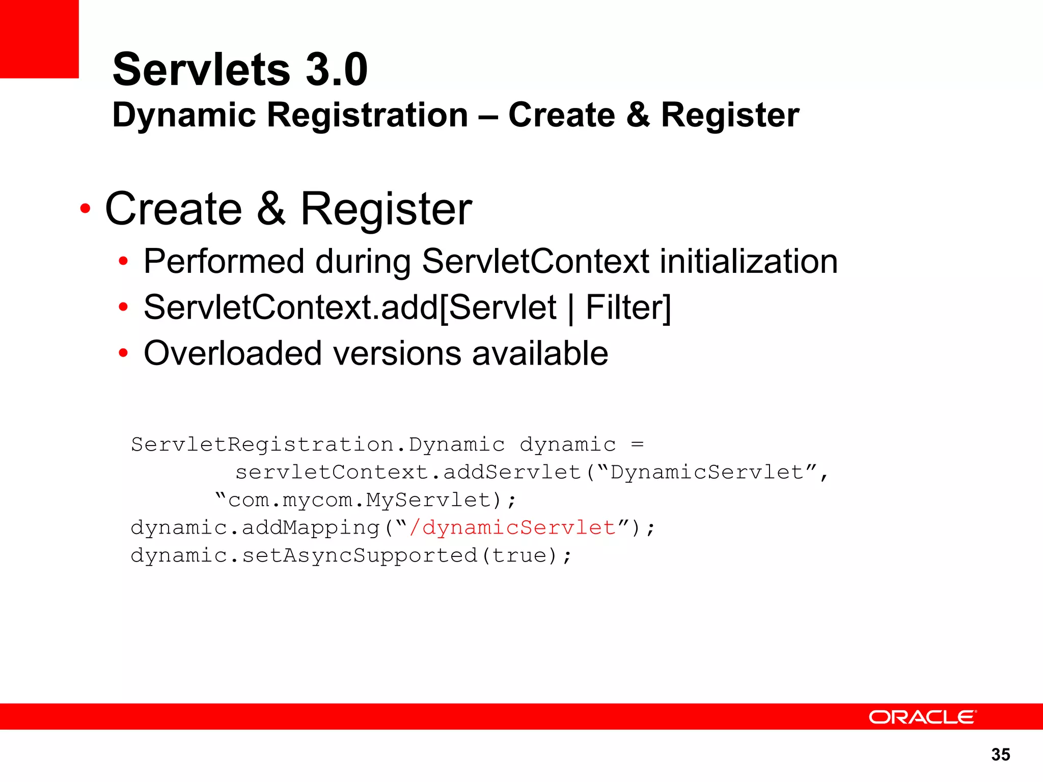 Servlets 3.0
 Dynamic Registration – Create & Register

• Create & Register
 • Performed during ServletContext initialization
 • ServletContext.add[Servlet | Filter]
 • Overloaded versions available

  ServletRegistration.Dynamic dynamic =
          servletContext.addServlet(“DynamicServlet”,
        “com.mycom.MyServlet);
  dynamic.addMapping(“/dynamicServlet”);
  dynamic.setAsyncSupported(true);




                                                        35
 