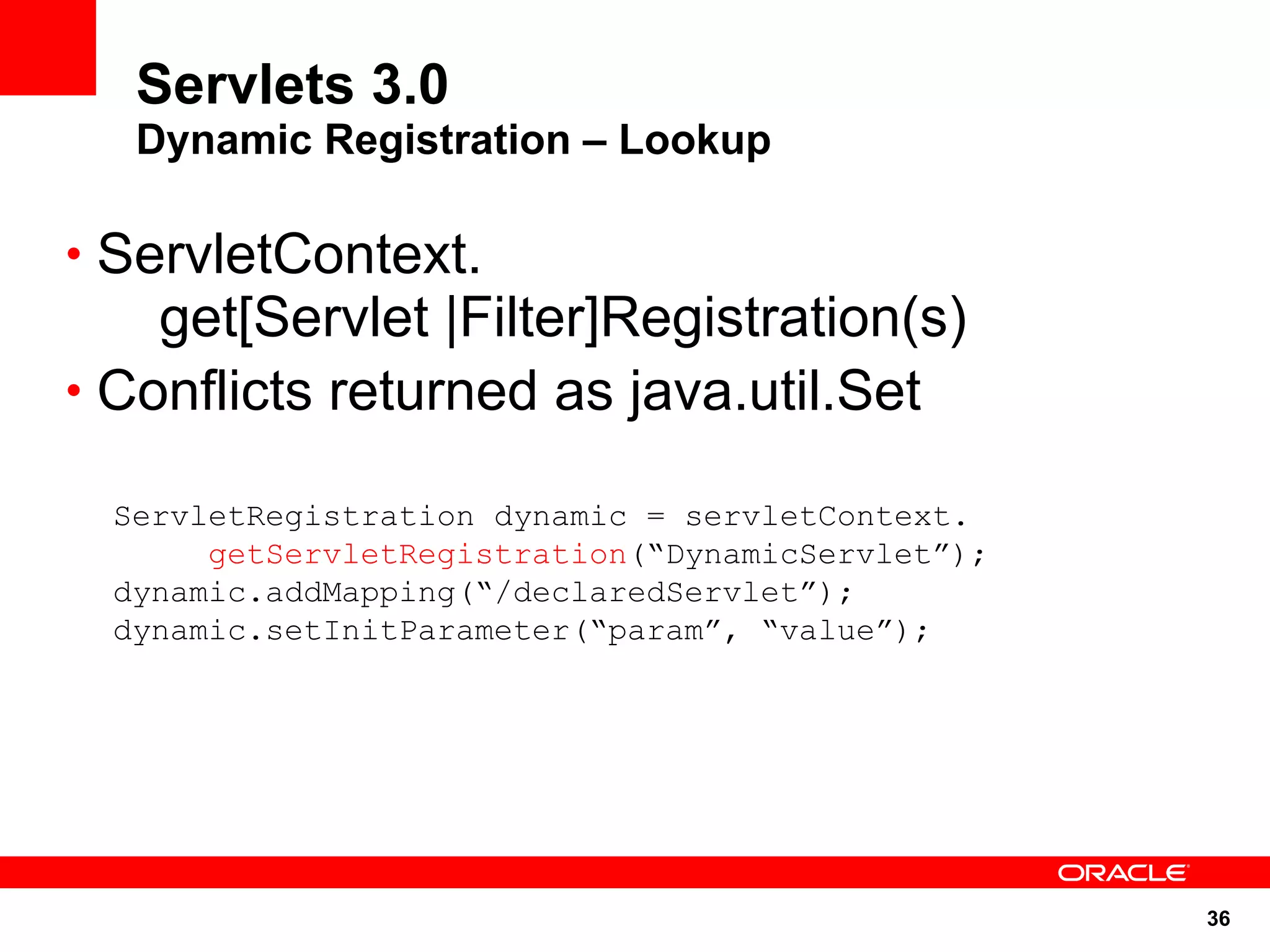 Servlets 3.0
   Dynamic Registration – Lookup

• ServletContext.
    get[Servlet |Filter]Registration(s)
• Conflicts returned as java.util.Set

  ServletRegistration dynamic = servletContext.
       getServletRegistration(“DynamicServlet”);
  dynamic.addMapping(“/declaredServlet”);
  dynamic.setInitParameter(“param”, “value”);




                                                   36
 