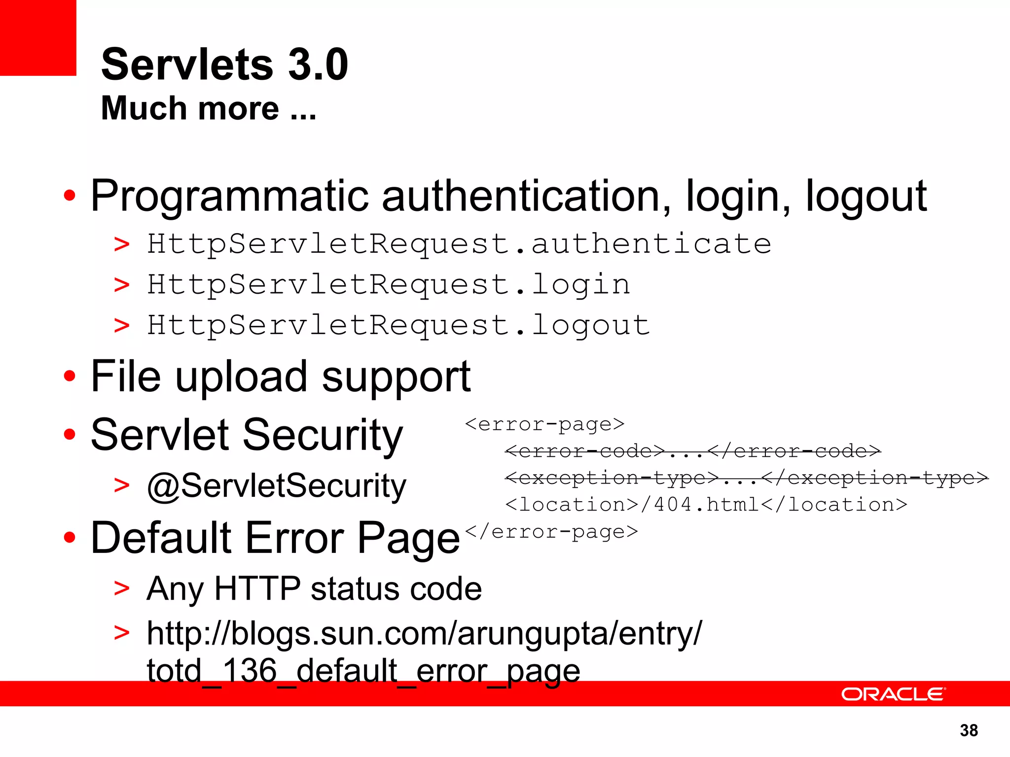 Servlets 3.0
  Much more ...

• Programmatic authentication, login, logout
   > HttpServletRequest.authenticate
   > HttpServletRequest.login
   > HttpServletRequest.logout
• File upload support
• Servlet Security  <error-page>
                       <error-code>...</error-code>
   > @ServletSecurity        <exception-type>...</exception-type>
                             <location>/404.html</location>
• Default Error Page      </error-page>

   > Any HTTP status code
   > http://blogs.sun.com/arungupta/entry/
     totd_136_default_error_page
                                                              38
 