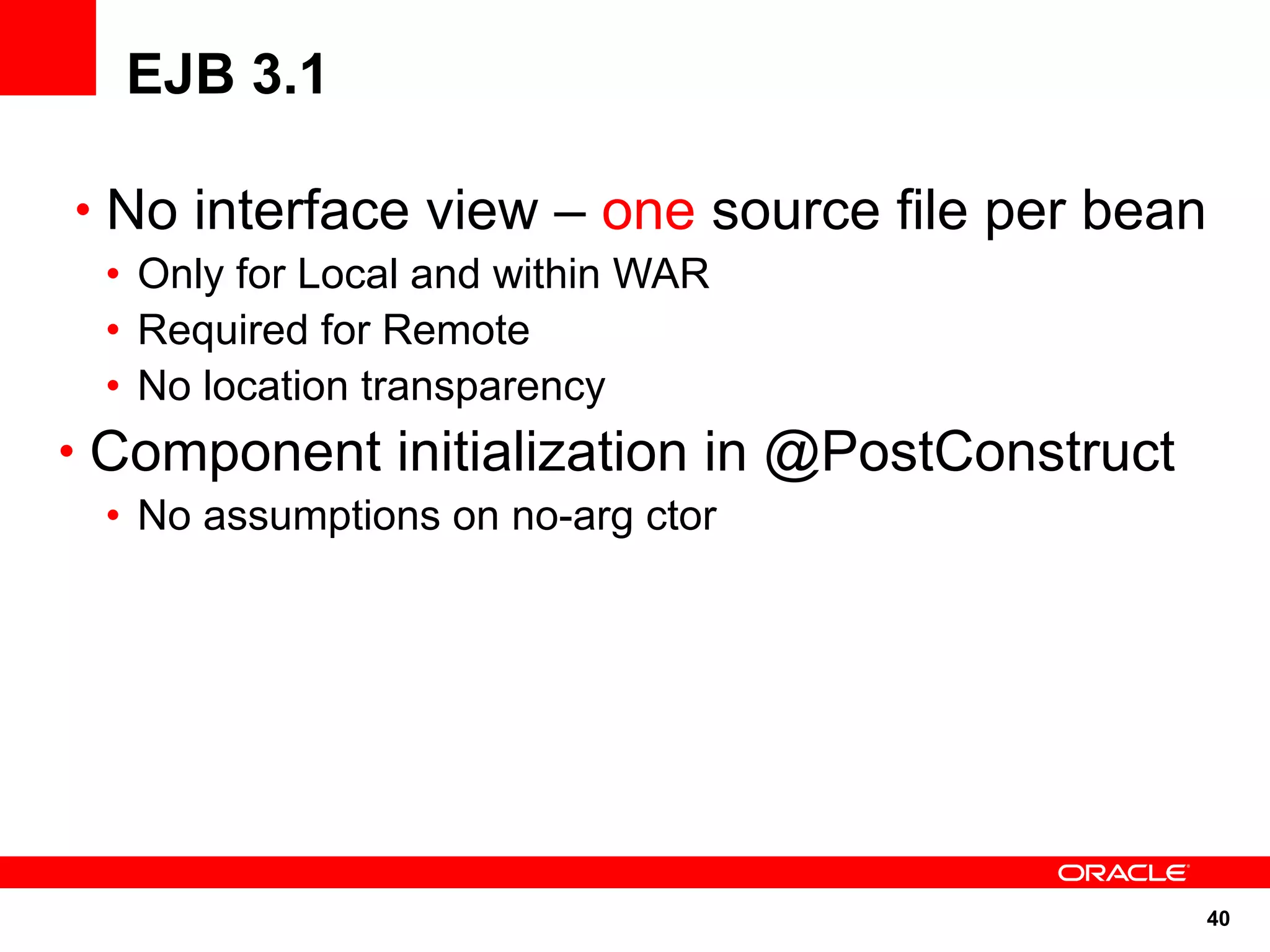 EJB 3.1

• No interface view – one source file per bean
 • Only for Local and within WAR
 • Required for Remote
 • No location transparency
• Component initialization in @PostConstruct
 • No assumptions on no-arg ctor




                                               40
 