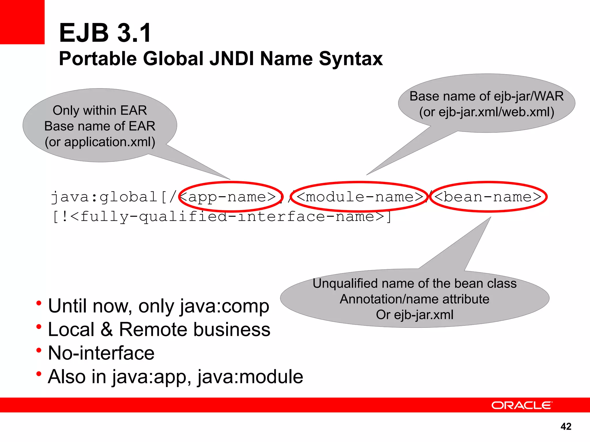 EJB 3.1
   Portable Global JNDI Name Syntax
                                                  Base name of ejb-jar/WAR
  Only within EAR                                  (or ejb-jar.xml/web.xml)
 Base name of EAR
 (or application.xml)



  java:global[/<app-name>]/<module-name>/<bean-name>
  [!<fully-qualified-interface-name>]



                                  Unqualified name of the bean class
• Until now, only java:comp          Annotation/name attribute
                                             Or ejb-jar.xml
• Local & Remote business
• No-interface
• Also in java:app, java:module

                                                                          42
 
