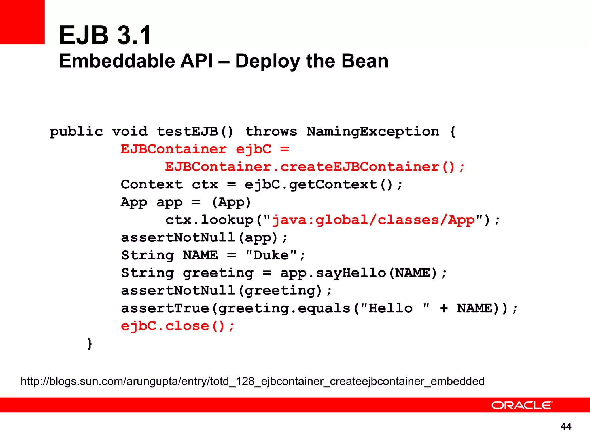 EJB 3.1
       Embeddable API – Deploy the Bean


     public void testEJB() throws NamingException {
             EJBContainer ejbC =
                  EJBContainer.createEJBContainer();
             Context ctx = ejbC.getContext();
             App app = (App)
                  ctx.lookup("java:global/classes/App");
             assertNotNull(app);
             String NAME = "Duke";
             String greeting = app.sayHello(NAME);
             assertNotNull(greeting);
             assertTrue(greeting.equals("Hello " + NAME));
             ejbC.close();
         }

http://blogs.sun.com/arungupta/entry/totd_128_ejbcontainer_createejbcontainer_embedded


                                                                                         44
 