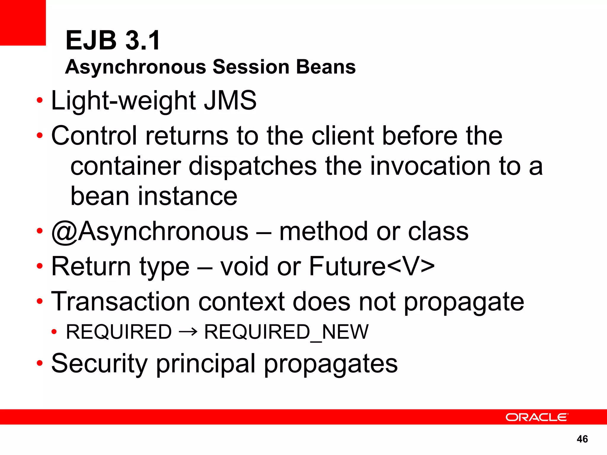 EJB 3.1
  Asynchronous Session Beans
• Light-weight JMS
• Control returns to the client before the
   container dispatches the invocation to a
   bean instance
• @Asynchronous – method or class
• Return type – void or Future<V>
• Transaction context does not propagate
 • REQUIRED → REQUIRED_NEW
• Security principal propagates


                                              46
 