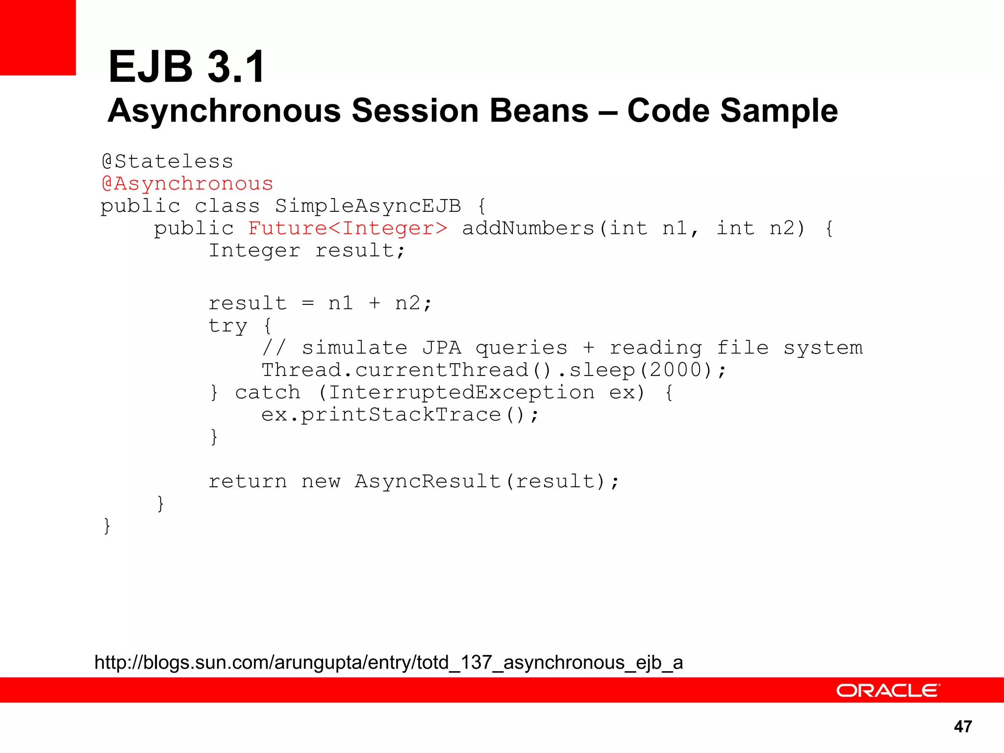 EJB 3.1
 Asynchronous Session Beans – Code Sample
@Stateless
@Asynchronous
public class SimpleAsyncEJB {
    public Future<Integer> addNumbers(int n1, int n2) {
        Integer result;

            result = n1 + n2;
            try {
                // simulate JPA queries + reading file system
                Thread.currentThread().sleep(2000);
            } catch (InterruptedException ex) {
                ex.printStackTrace();
            }
            return new AsyncResult(result);
      }
}




http://blogs.sun.com/arungupta/entry/totd_137_asynchronous_ejb_a


                                                                   47
 