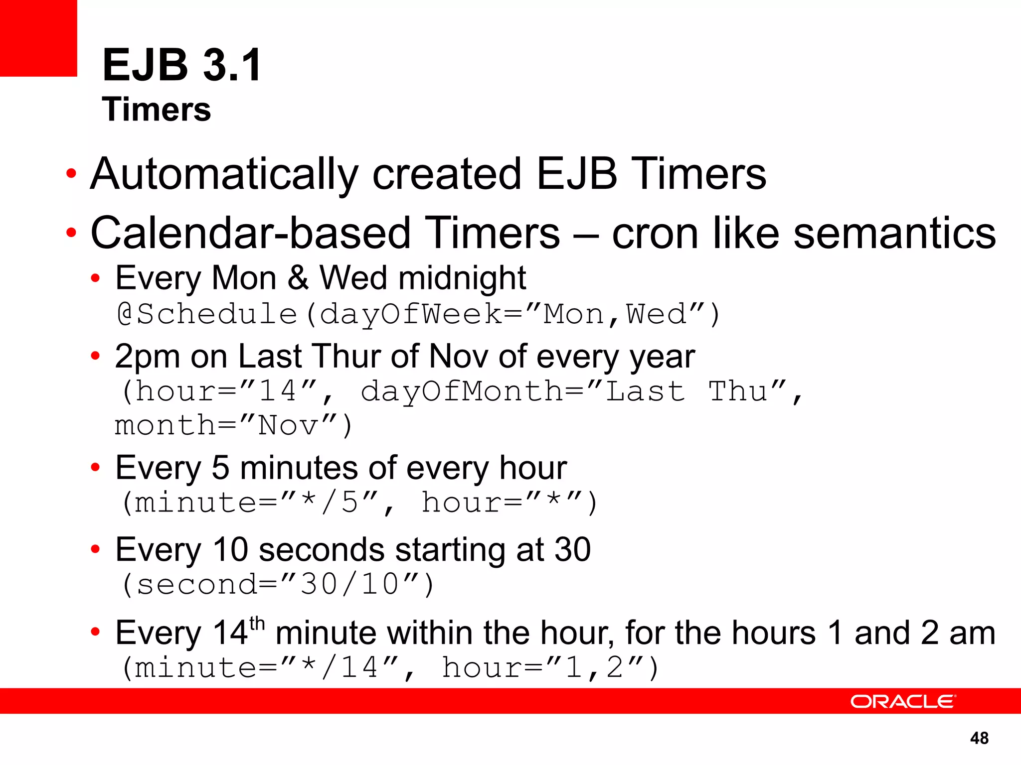EJB 3.1
 Timers
• Automatically created EJB Timers
• Calendar-based Timers – cron like semantics
 • Every Mon & Wed midnight
   @Schedule(dayOfWeek=”Mon,Wed”)
 • 2pm on Last Thur of Nov of every year
   (hour=”14”, dayOfMonth=”Last Thu”,
   month=”Nov”)
 • Every 5 minutes of every hour
   (minute=”*/5”, hour=”*”)
 • Every 10 seconds starting at 30
   (second=”30/10”)
 • Every 14th minute within the hour, for the hours 1 and 2 am
   (minute=”*/14”, hour=”1,2”)
                                                            48
 
