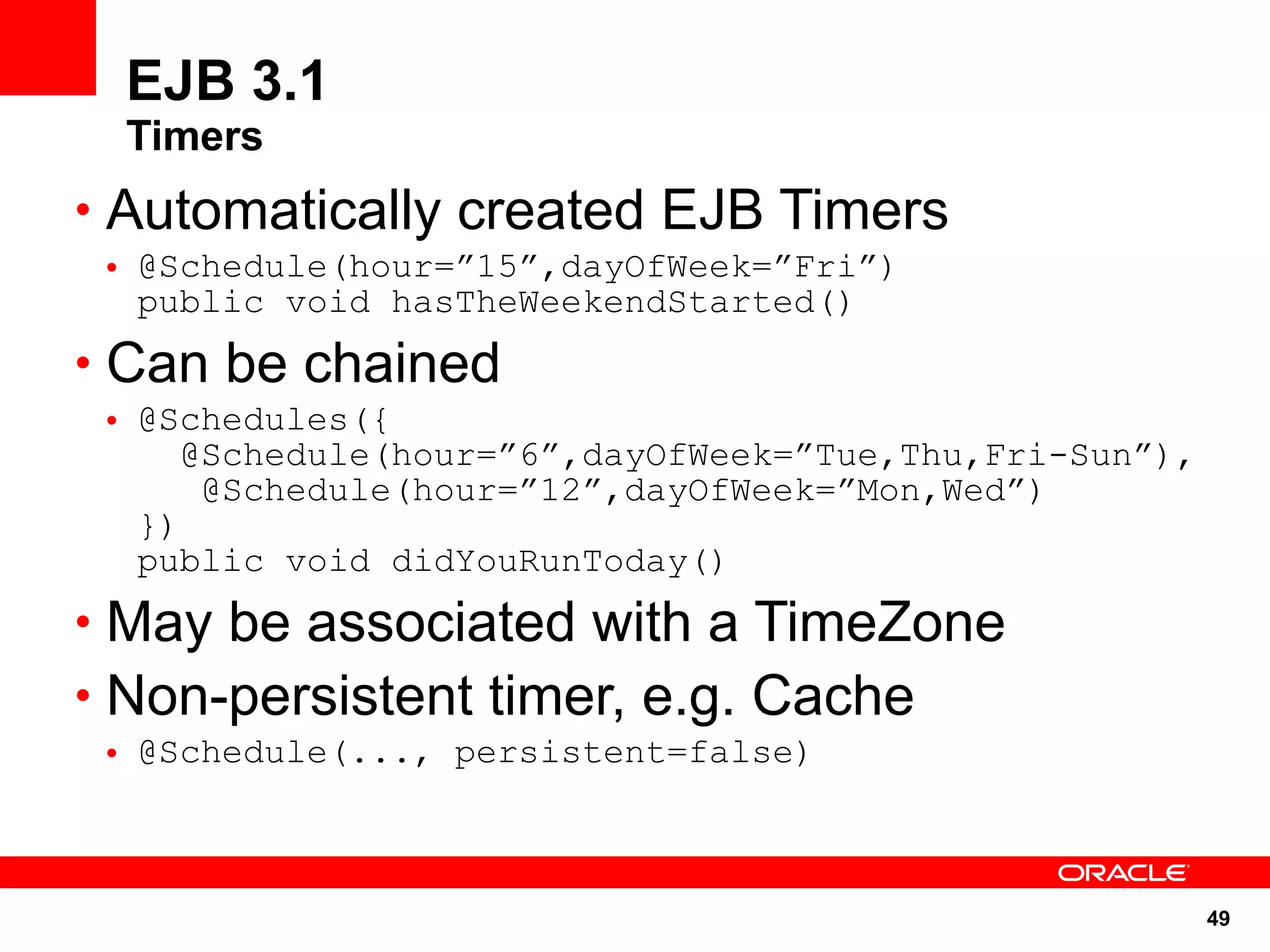 EJB 3.1
  Timers
• Automatically created EJB Timers
 • @Schedule(hour=”15”,dayOfWeek=”Fri”)
   public void hasTheWeekendStarted()
• Can be chained
 • @Schedules({
      @Schedule(hour=”6”,dayOfWeek=”Tue,Thu,Fri-Sun”),
       @Schedule(hour=”12”,dayOfWeek=”Mon,Wed”)
   })
   public void didYouRunToday()
• May be associated with a TimeZone
• Non-persistent timer, e.g. Cache
 • @Schedule(..., persistent=false)



                                                         49
 