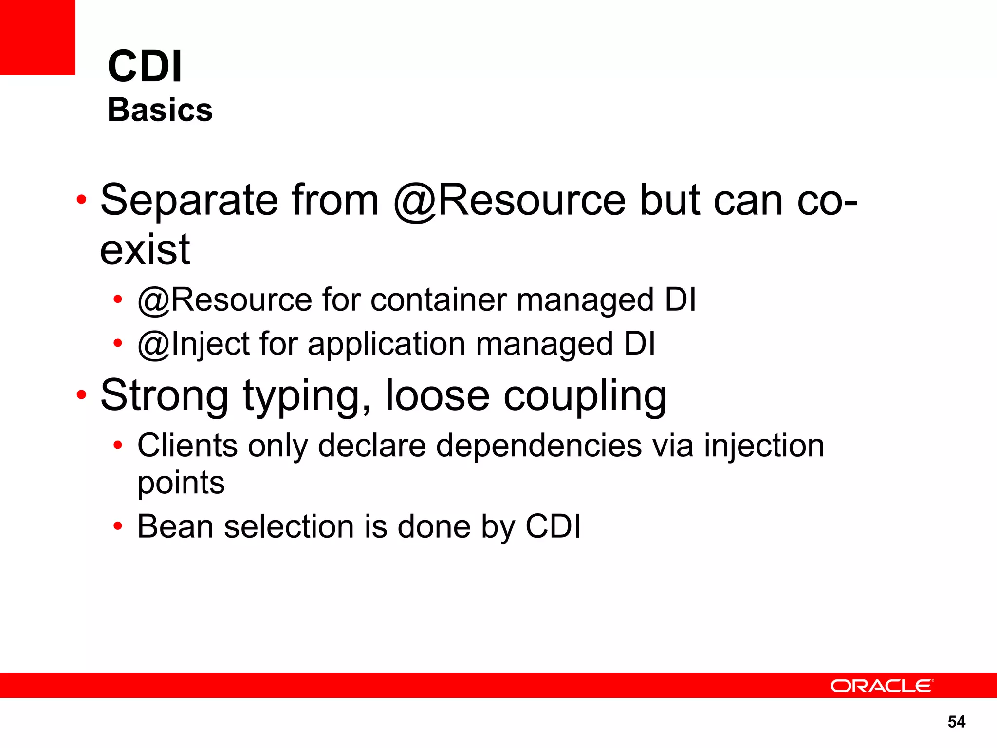 CDI
 Basics

• Separate from @Resource but can co-
 exist
 • @Resource for container managed DI
 • @Inject for application managed DI
• Strong typing, loose coupling
 • Clients only declare dependencies via injection
   points
 • Bean selection is done by CDI




                                                     54
 