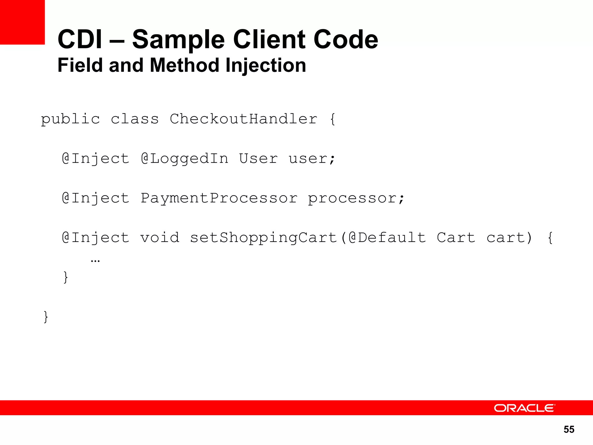 CDI – Sample Client Code
    Field and Method Injection

public class CheckoutHandler {

    @Inject @LoggedIn User user;

    @Inject PaymentProcessor processor;

    @Inject void setShoppingCart(@Default Cart cart) {
       …
    }

}




                                                         55
 