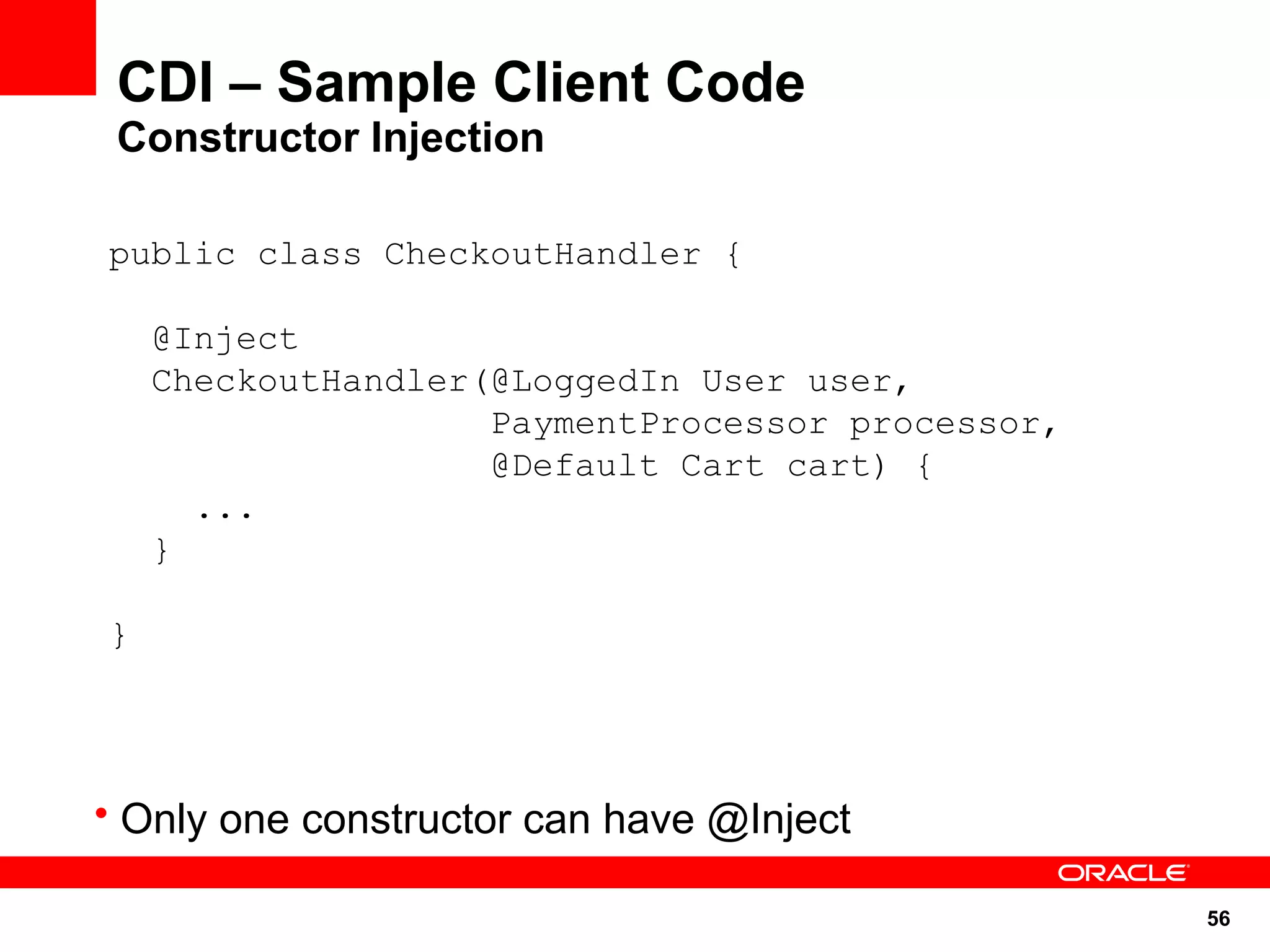 CDI – Sample Client Code
 Constructor Injection

public class CheckoutHandler {

    @Inject
    CheckoutHandler(@LoggedIn User user,
                    PaymentProcessor processor,
                    @Default Cart cart) {
      ...
    }

}




• Only one constructor can have @Inject

                                                  56
 