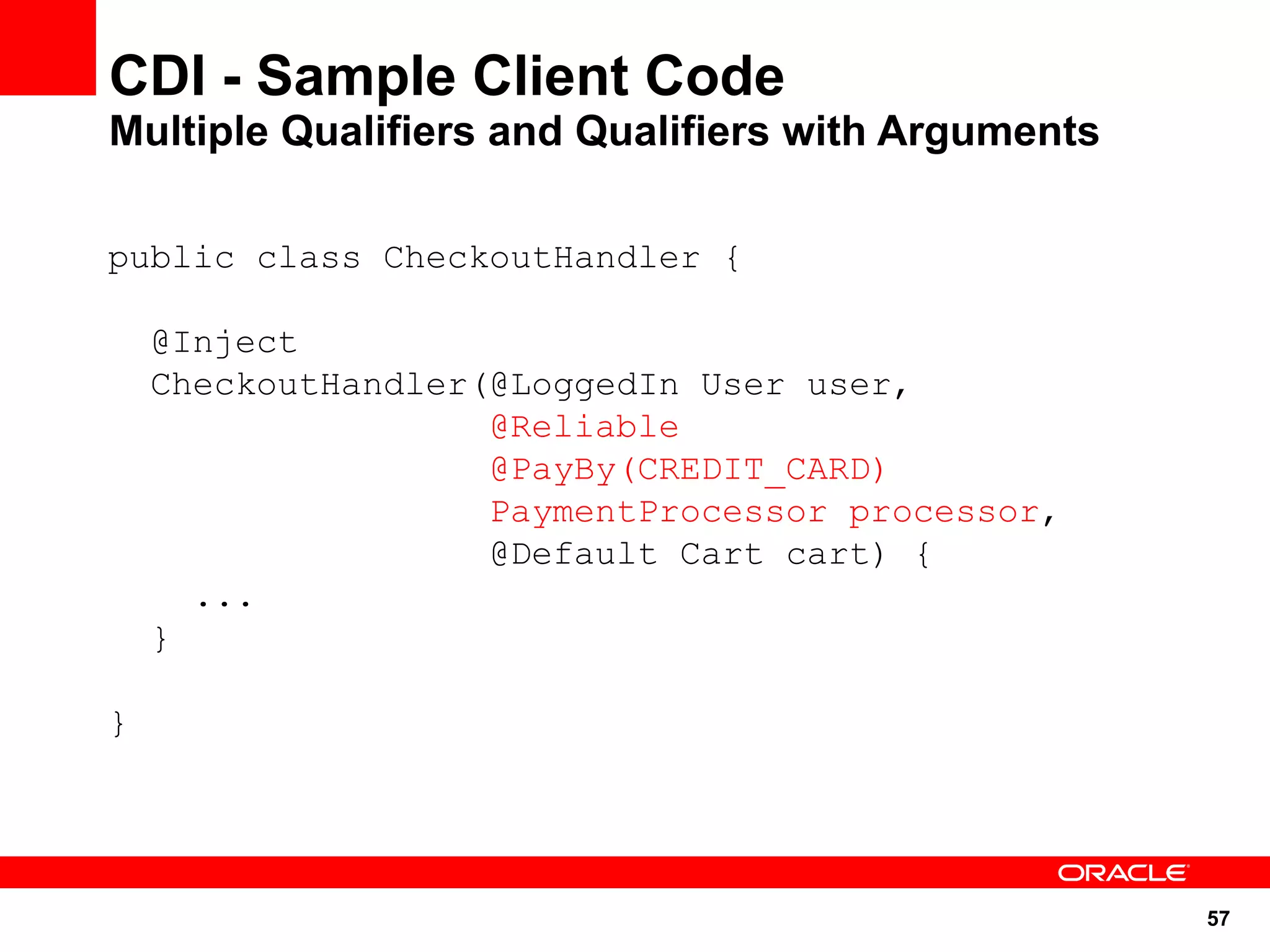 CDI - Sample Client Code
Multiple Qualifiers and Qualifiers with Arguments

public class CheckoutHandler {

    @Inject
    CheckoutHandler(@LoggedIn User user,
                    @Reliable
                    @PayBy(CREDIT_CARD)
                    PaymentProcessor processor,
                    @Default Cart cart) {
      ...
    }

}




                                                    57
 
