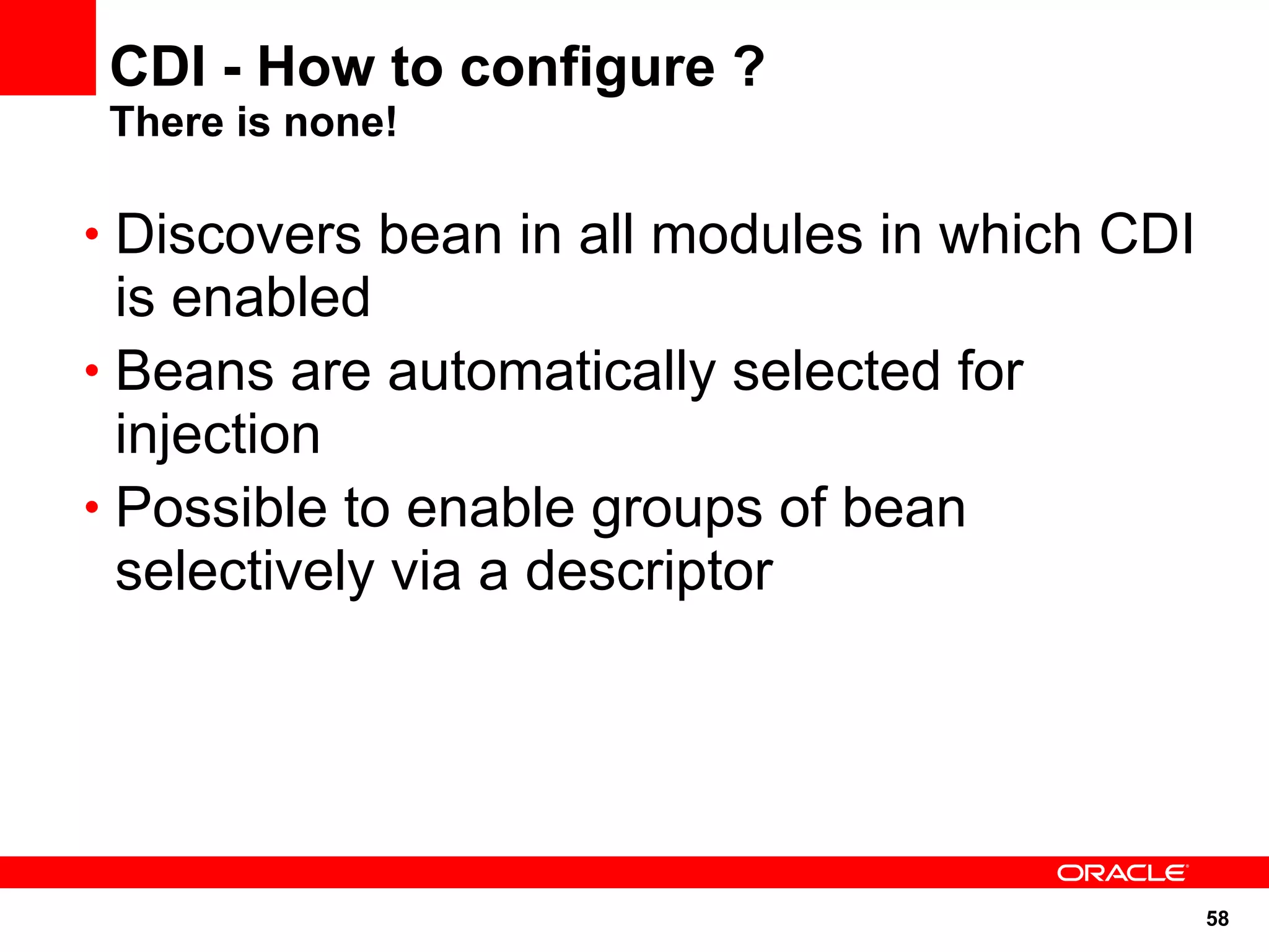 CDI - How to configure ?
 There is none!

• Discovers bean in all modules in which CDI
  is enabled
• Beans are automatically selected for
  injection
• Possible to enable groups of bean
  selectively via a descriptor




                                               58
 