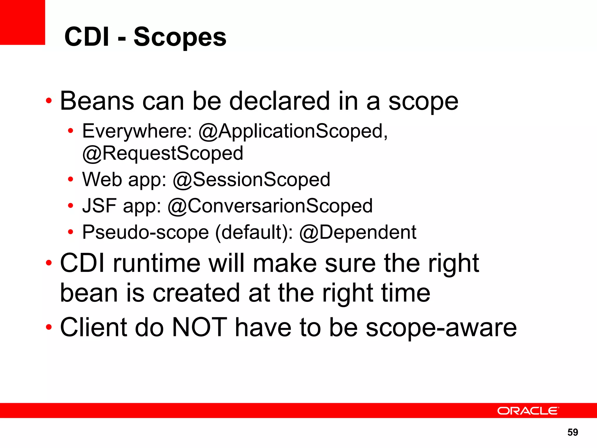 CDI - Scopes

• Beans can be declared in a scope
 • Everywhere: @ApplicationScoped,
   @RequestScoped
 • Web app: @SessionScoped
 • JSF app: @ConversarionScoped
 • Pseudo-scope (default): @Dependent
• CDI runtime will make sure the right
  bean is created at the right time
• Client do NOT have to be scope-aware



                                         59
 