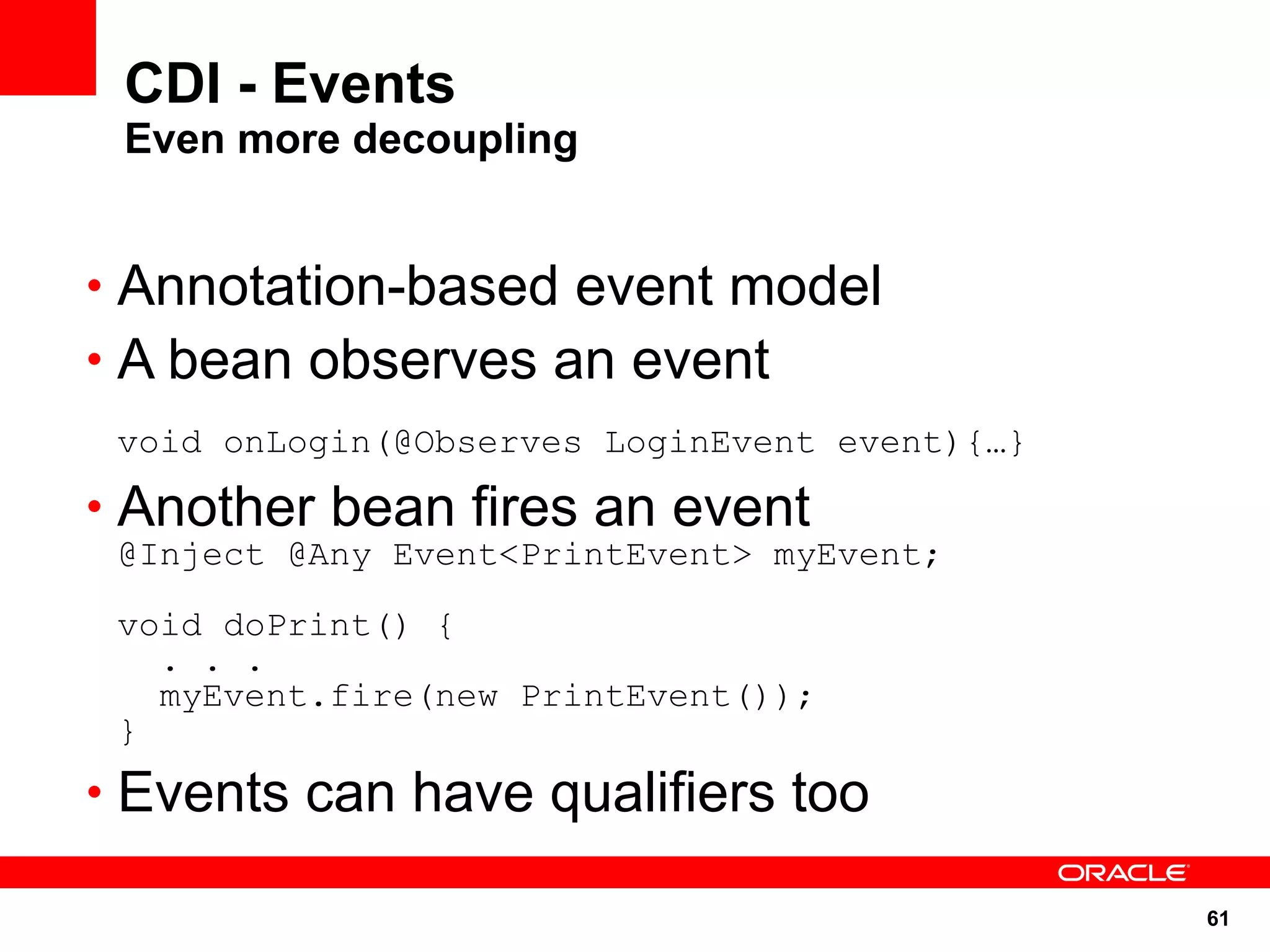 CDI - Events
 Even more decoupling


• Annotation-based event model
• A bean observes an event
 void onLogin(@Observes LoginEvent event){…}

• Another bean fires an event
 @Inject @Any Event<PrintEvent> myEvent;

 void doPrint() {
   . . .
   myEvent.fire(new PrintEvent());
 }
• Events can have qualifiers too

                                               61
 