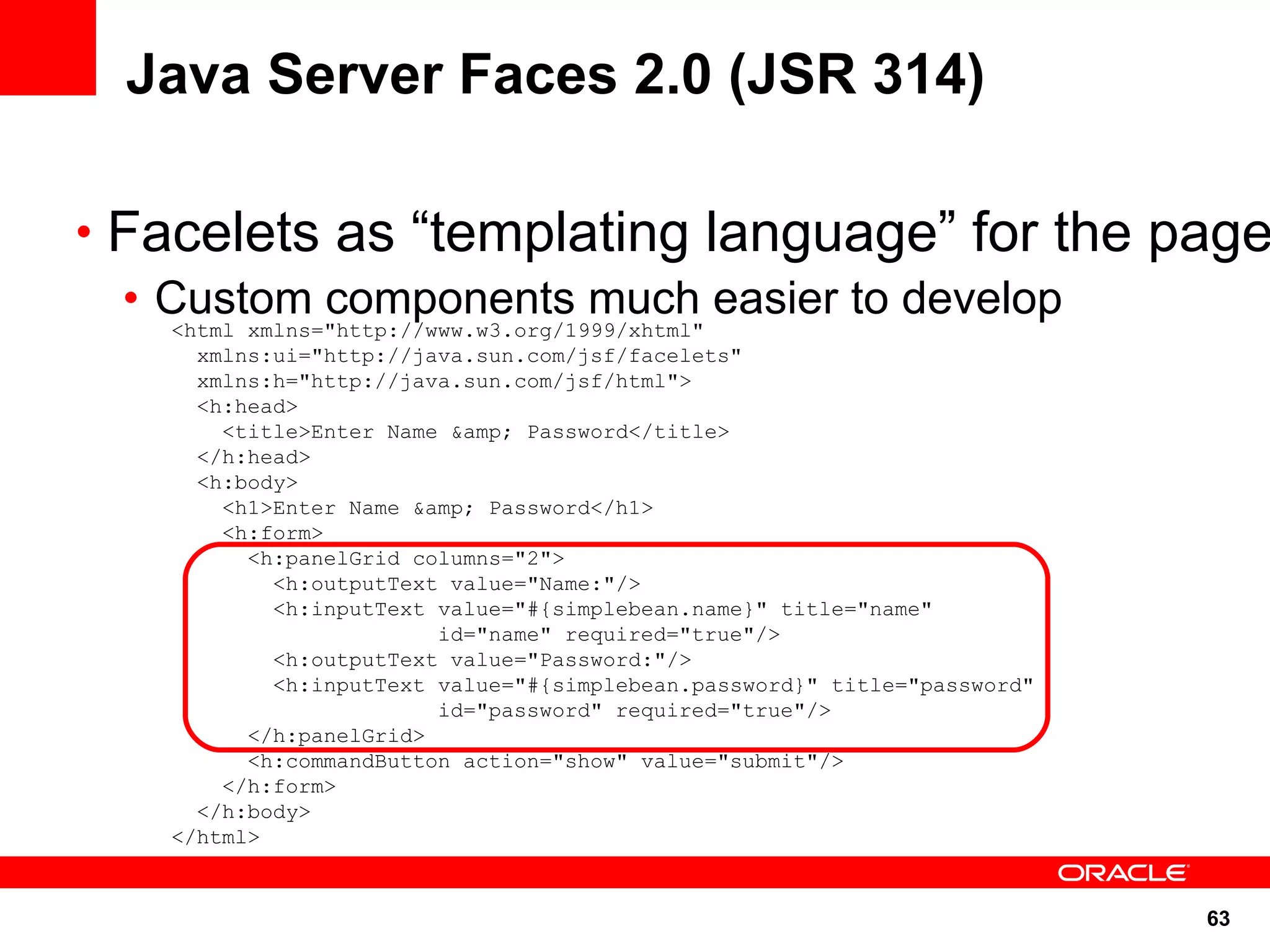 Java Server Faces 2.0 (JSR 314)

• Facelets as “templating language” for the page
  • Custom components much easier to develop
     <html xmlns="http://www.w3.org/1999/xhtml"
     xmlns:ui="http://java.sun.com/jsf/facelets"
     xmlns:h="http://java.sun.com/jsf/html">
     <h:head>
       <title>Enter Name &amp; Password</title>
     </h:head>
     <h:body>
       <h1>Enter Name &amp; Password</h1>
       <h:form>
         <h:panelGrid columns="2">
           <h:outputText value="Name:"/>
           <h:inputText value="#{simplebean.name}" title="name"
                        id="name" required="true"/>
           <h:outputText value="Password:"/>
           <h:inputText value="#{simplebean.password}" title="password"
                        id="password" required="true"/>
         </h:panelGrid>
         <h:commandButton action="show" value="submit"/>
       </h:form>
     </h:body>
   </html>


                                                                          63
 