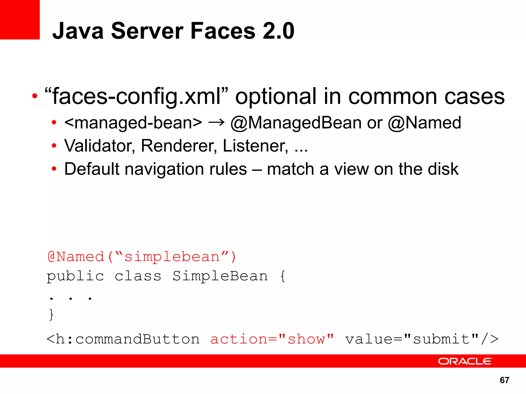 Java Server Faces 2.0

• “faces-config.xml” optional in common cases
 • <managed-bean> → @ManagedBean or @Named
 • Validator, Renderer, Listener, ...
 • Default navigation rules – match a view on the disk



 @Named(“simplebean”)
 public class SimpleBean {
 . . .
 }
 <h:commandButton action="show" value="submit"/>

                                                         67
 